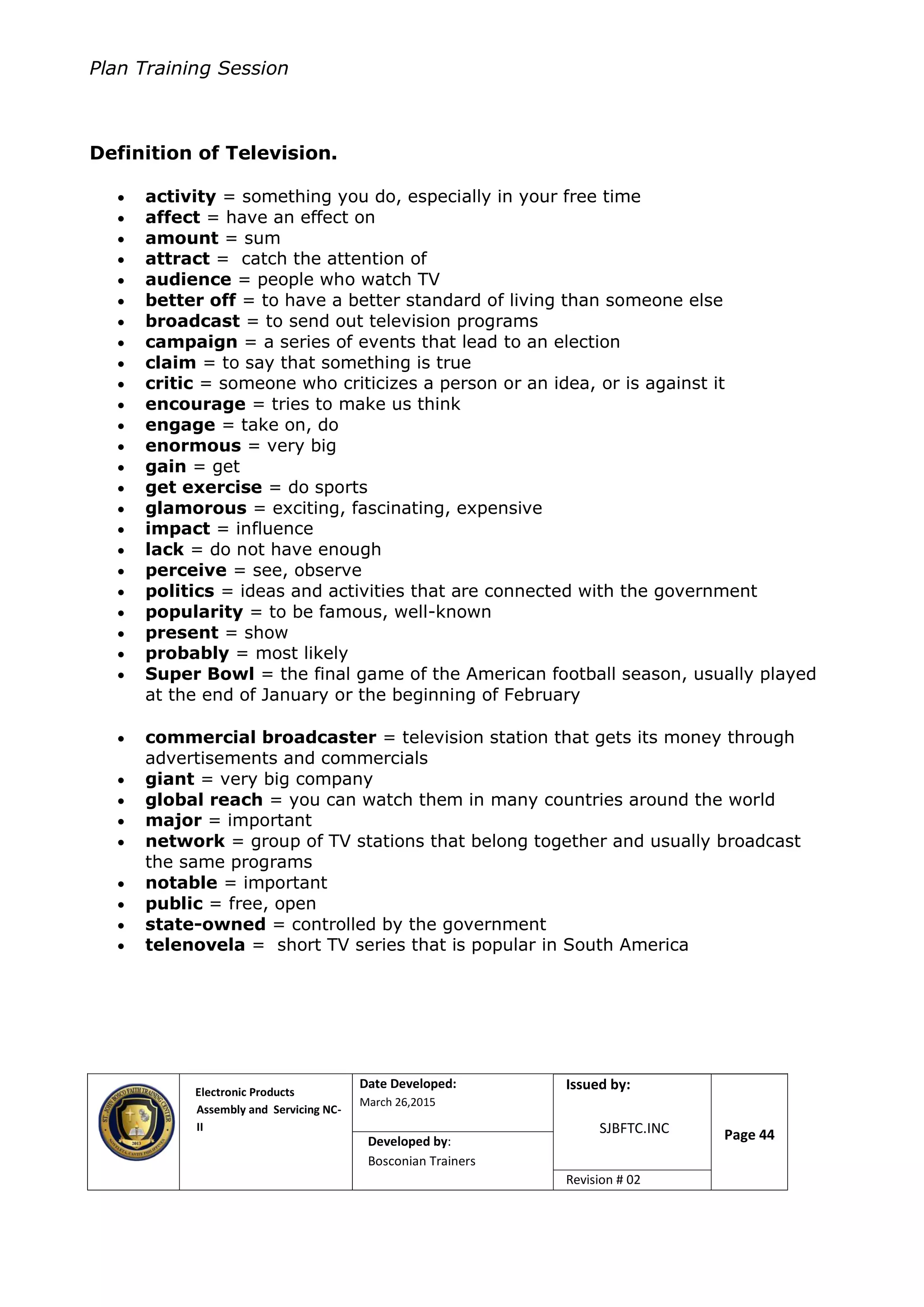 Plan Training Session
Electronic Products
Assembly and Servicing NC-
II
Date Developed:
March 26,2015
Document No.Issued by:
SJBFTC.INC Page 44Developed by:
Bosconian Trainers
Revision # 02
Definition of Television.
 activity = something you do, especially in your free time
 affect = have an effect on
 amount = sum
 attract = catch the attention of
 audience = people who watch TV
 better off = to have a better standard of living than someone else
 broadcast = to send out television programs
 campaign = a series of events that lead to an election
 claim = to say that something is true
 critic = someone who criticizes a person or an idea, or is against it
 encourage = tries to make us think
 engage = take on, do
 enormous = very big
 gain = get
 get exercise = do sports
 glamorous = exciting, fascinating, expensive
 impact = influence
 lack = do not have enough
 perceive = see, observe
 politics = ideas and activities that are connected with the government
 popularity = to be famous, well-known
 present = show
 probably = most likely
 Super Bowl = the final game of the American football season, usually played
at the end of January or the beginning of February
 commercial broadcaster = television station that gets its money through
advertisements and commercials
 giant = very big company
 global reach = you can watch them in many countries around the world
 major = important
 network = group of TV stations that belong together and usually broadcast
the same programs
 notable = important
 public = free, open
 state-owned = controlled by the government
 telenovela = short TV series that is popular in South America
 