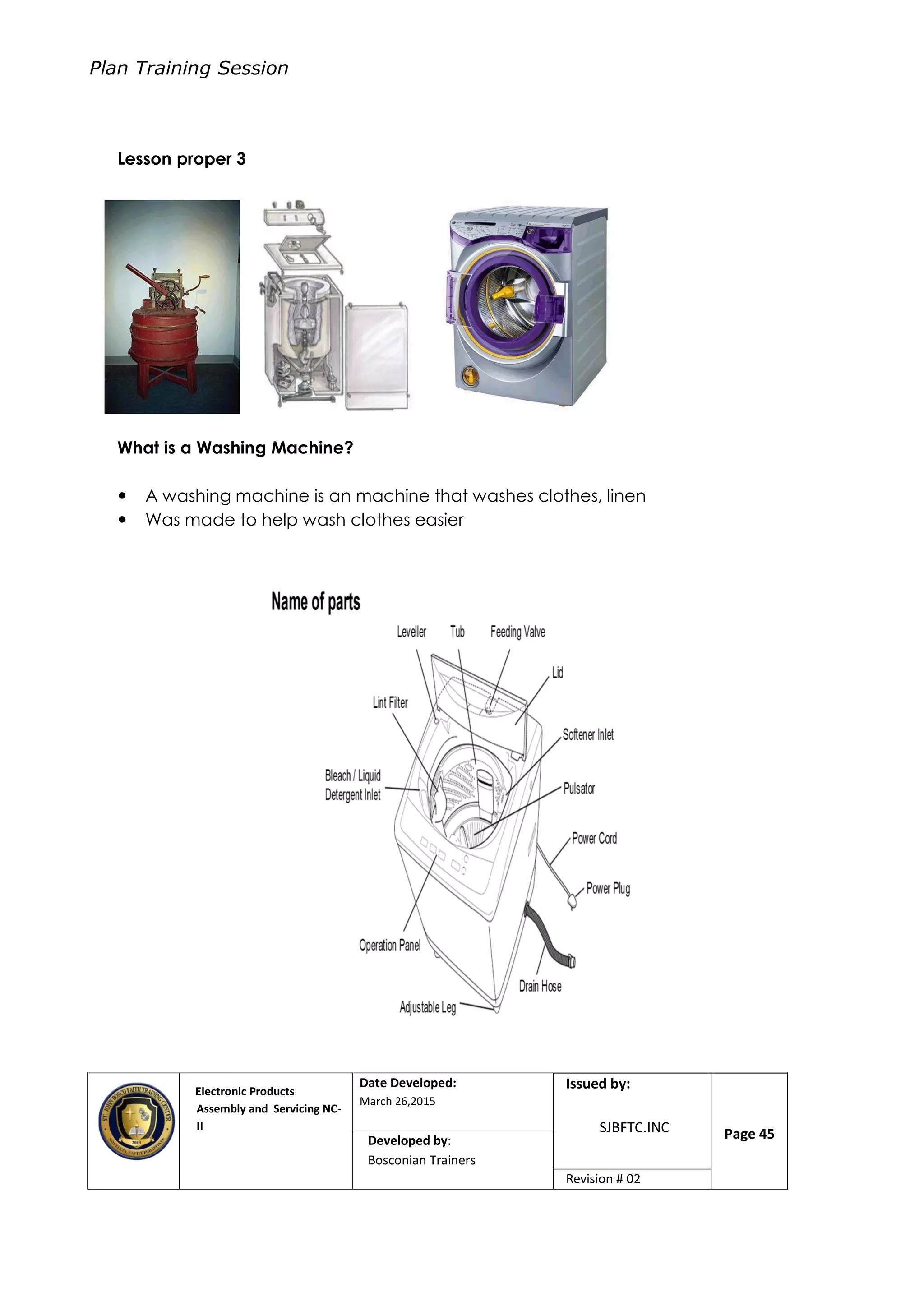 Plan Training Session
Electronic Products
Assembly and Servicing NC-
II
Date Developed:
March 26,2015
Document No.Issued by:
SJBFTC.INC Page 45Developed by:
Bosconian Trainers
Revision # 02
Lesson proper 3
What is a Washing Machine?
 A washing machine is an machine that washes clothes, linen
 Was made to help wash clothes easier
 