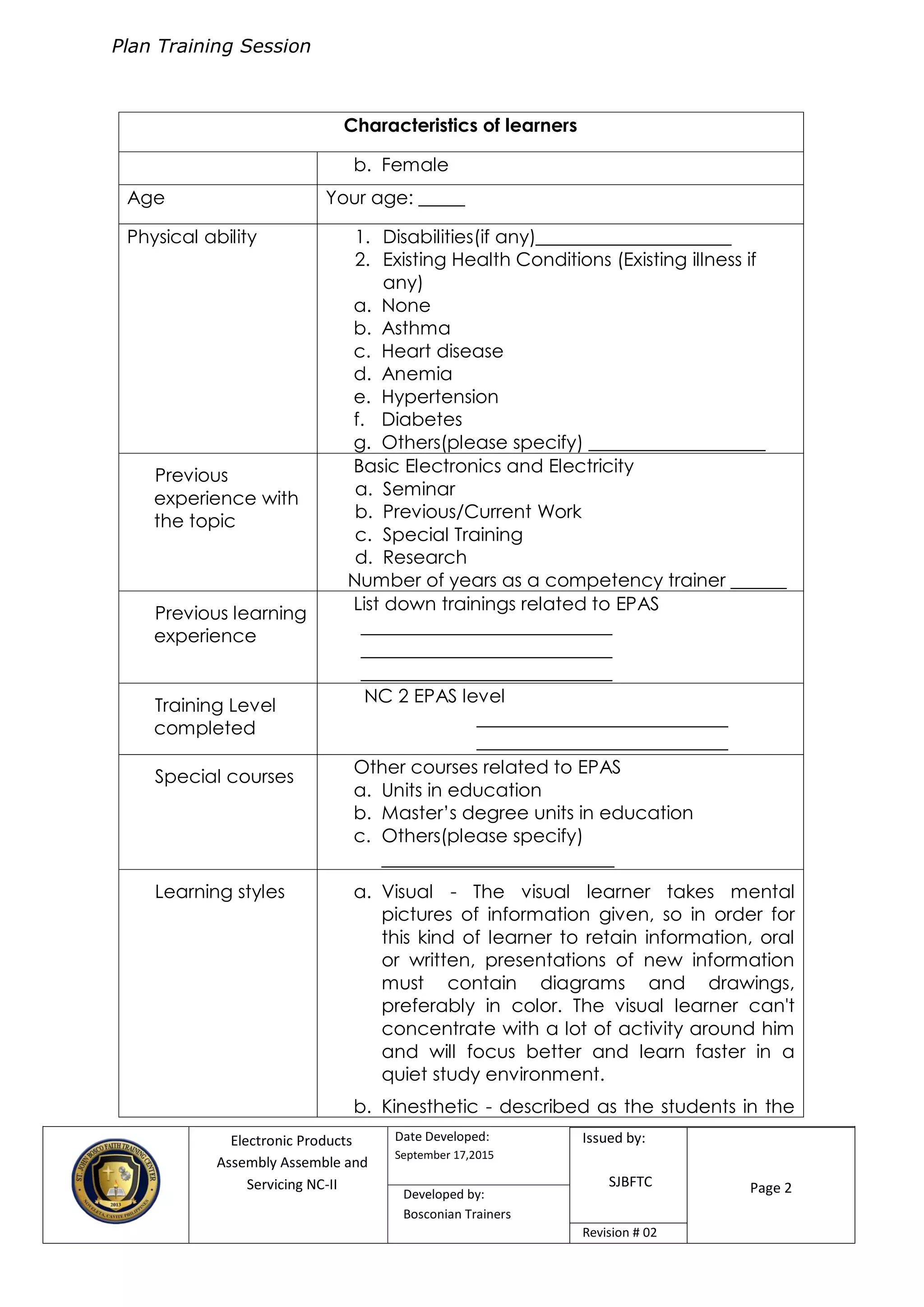 Plan Training Session
Electronic Products
Assembly Assemble and
Servicing NC-II
Date Developed:
September 17,2015
Document No.Issued by:
SJBFTC Page 2Developed by:
Bosconian Trainers
Revision # 02
Characteristics of learners
b. Female
Age Your age: _____
Physical ability 1. Disabilities(if any)_____________________
2. Existing Health Conditions (Existing illness if
any)
a. None
b. Asthma
c. Heart disease
d. Anemia
e. Hypertension
f. Diabetes
g. Others(please specify) ___________________
Previous
experience with
the topic
Basic Electronics and Electricity
a. Seminar
b. Previous/Current Work
c. Special Training
d. Research
Number of years as a competency trainer ______
Previous learning
experience
List down trainings related to EPAS
___________________________
___________________________
___________________________
Training Level
completed
NC 2 EPAS level
___________________________
___________________________
Special courses
Other courses related to EPAS
a. Units in education
b. Master’s degree units in education
c. Others(please specify)
_________________________
Learning styles a. Visual - The visual learner takes mental
pictures of information given, so in order for
this kind of learner to retain information, oral
or written, presentations of new information
must contain diagrams and drawings,
preferably in color. The visual learner can't
concentrate with a lot of activity around him
and will focus better and learn faster in a
quiet study environment.
b. Kinesthetic - described as the students in the
 
