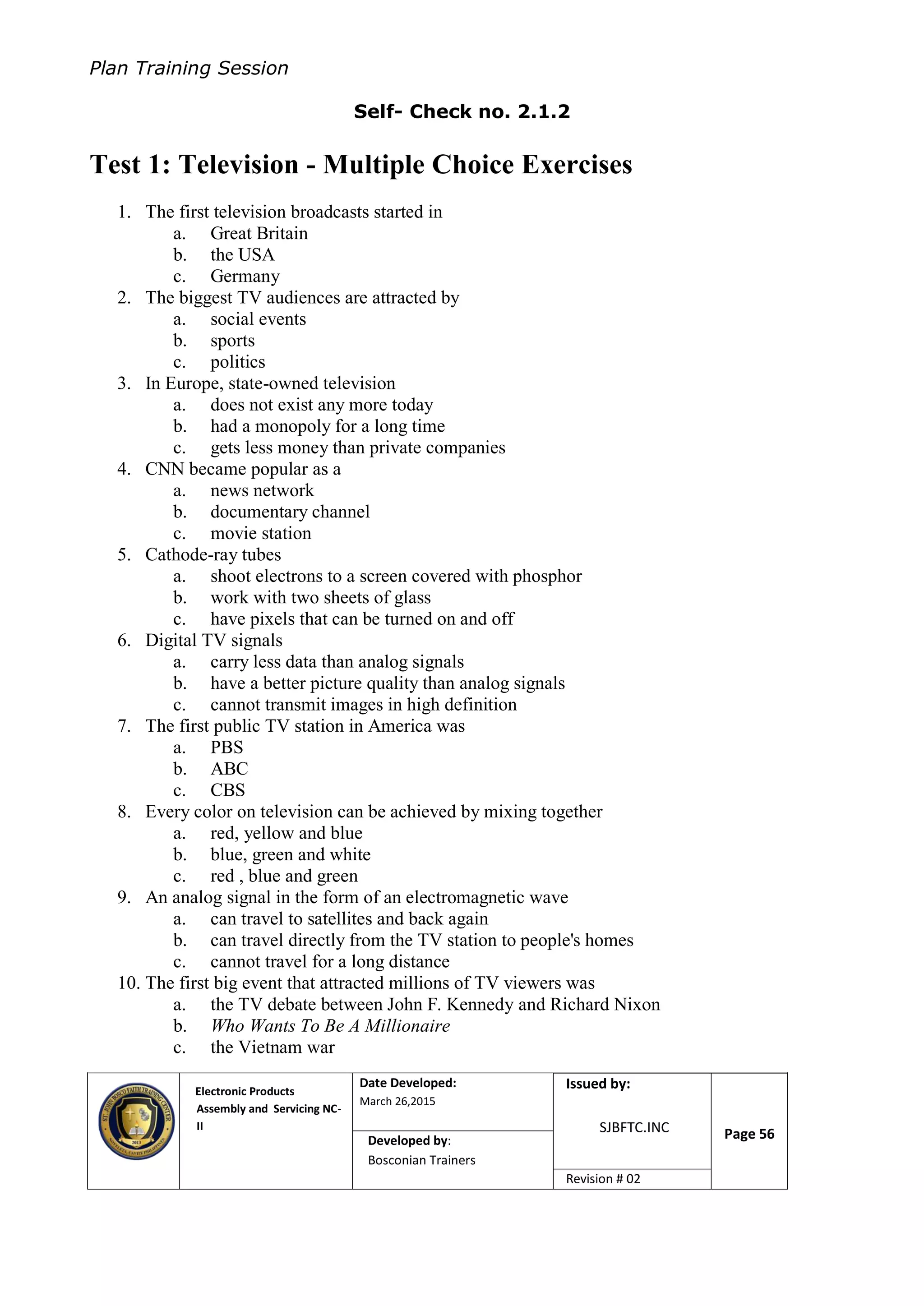 Plan Training Session
Electronic Products
Assembly and Servicing NC-
II
Date Developed:
March 26,2015
Document No.Issued by:
SJBFTC.INC Page 56Developed by:
Bosconian Trainers
Revision # 02
Self- Check no. 2.1.2
Test 1: Television - Multiple Choice Exercises
1. The first television broadcasts started in
a. Great Britain
b. the USA
c. Germany
2. The biggest TV audiences are attracted by
a. social events
b. sports
c. politics
3. In Europe, state-owned television
a. does not exist any more today
b. had a monopoly for a long time
c. gets less money than private companies
4. CNN became popular as a
a. news network
b. documentary channel
c. movie station
5. Cathode-ray tubes
a. shoot electrons to a screen covered with phosphor
b. work with two sheets of glass
c. have pixels that can be turned on and off
6. Digital TV signals
a. carry less data than analog signals
b. have a better picture quality than analog signals
c. cannot transmit images in high definition
7. The first public TV station in America was
a. PBS
b. ABC
c. CBS
8. Every color on television can be achieved by mixing together
a. red, yellow and blue
b. blue, green and white
c. red , blue and green
9. An analog signal in the form of an electromagnetic wave
a. can travel to satellites and back again
b. can travel directly from the TV station to people's homes
c. cannot travel for a long distance
10. The first big event that attracted millions of TV viewers was
a. the TV debate between John F. Kennedy and Richard Nixon
b. Who Wants To Be A Millionaire
c. the Vietnam war
 