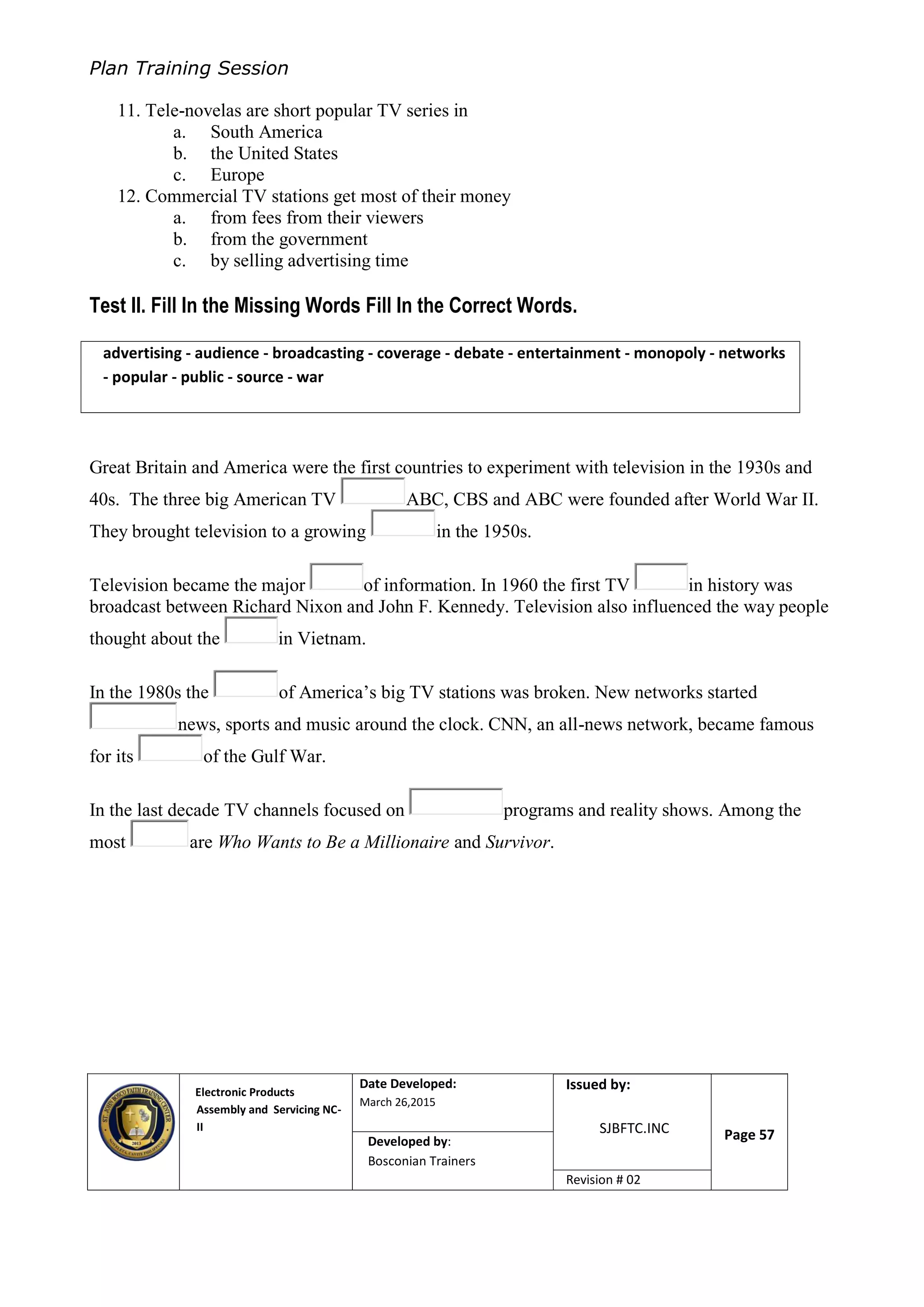 Plan Training Session
Electronic Products
Assembly and Servicing NC-
II
Date Developed:
March 26,2015
Document No.Issued by:
SJBFTC.INC Page 57Developed by:
Bosconian Trainers
Revision # 02
11. Tele-novelas are short popular TV series in
a. South America
b. the United States
c. Europe
12. Commercial TV stations get most of their money
a. from fees from their viewers
b. from the government
c. by selling advertising time
Test II. Fill In the Missing Words Fill In the Correct Words.
Great Britain and America were the first countries to experiment with television in the 1930s and
40s. The three big American TV ABC, CBS and ABC were founded after World War II.
They brought television to a growing in the 1950s.
Television became the major of information. In 1960 the first TV in history was
broadcast between Richard Nixon and John F. Kennedy. Television also influenced the way people
thought about the in Vietnam.
In the 1980s the of America’s big TV stations was broken. New networks started
news, sports and music around the clock. CNN, an all-news network, became famous
for its of the Gulf War.
In the last decade TV channels focused on programs and reality shows. Among the
most are Who Wants to Be a Millionaire and Survivor.
advertising - audience - broadcasting - coverage - debate - entertainment - monopoly - networks
- popular - public - source - war
 
