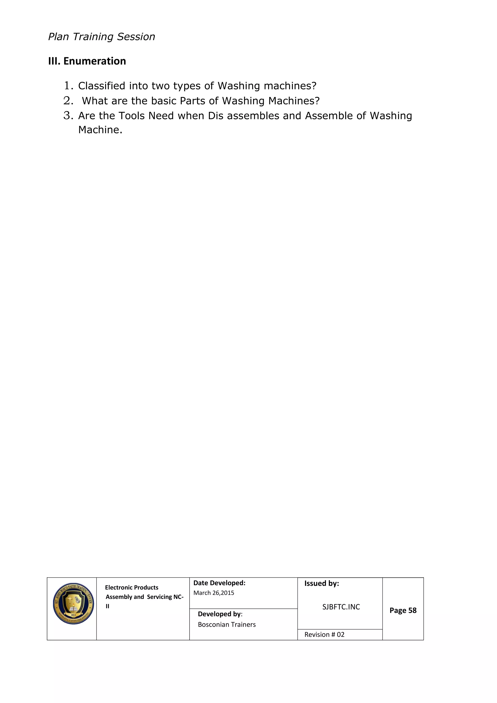 Plan Training Session
Electronic Products
Assembly and Servicing NC-
II
Date Developed:
March 26,2015
Document No.Issued by:
SJBFTC.INC Page 58Developed by:
Bosconian Trainers
Revision # 02
III. Enumeration
1. Classified into two types of Washing machines?
2. What are the basic Parts of Washing Machines?
3. Are the Tools Need when Dis assembles and Assemble of Washing
Machine.
 