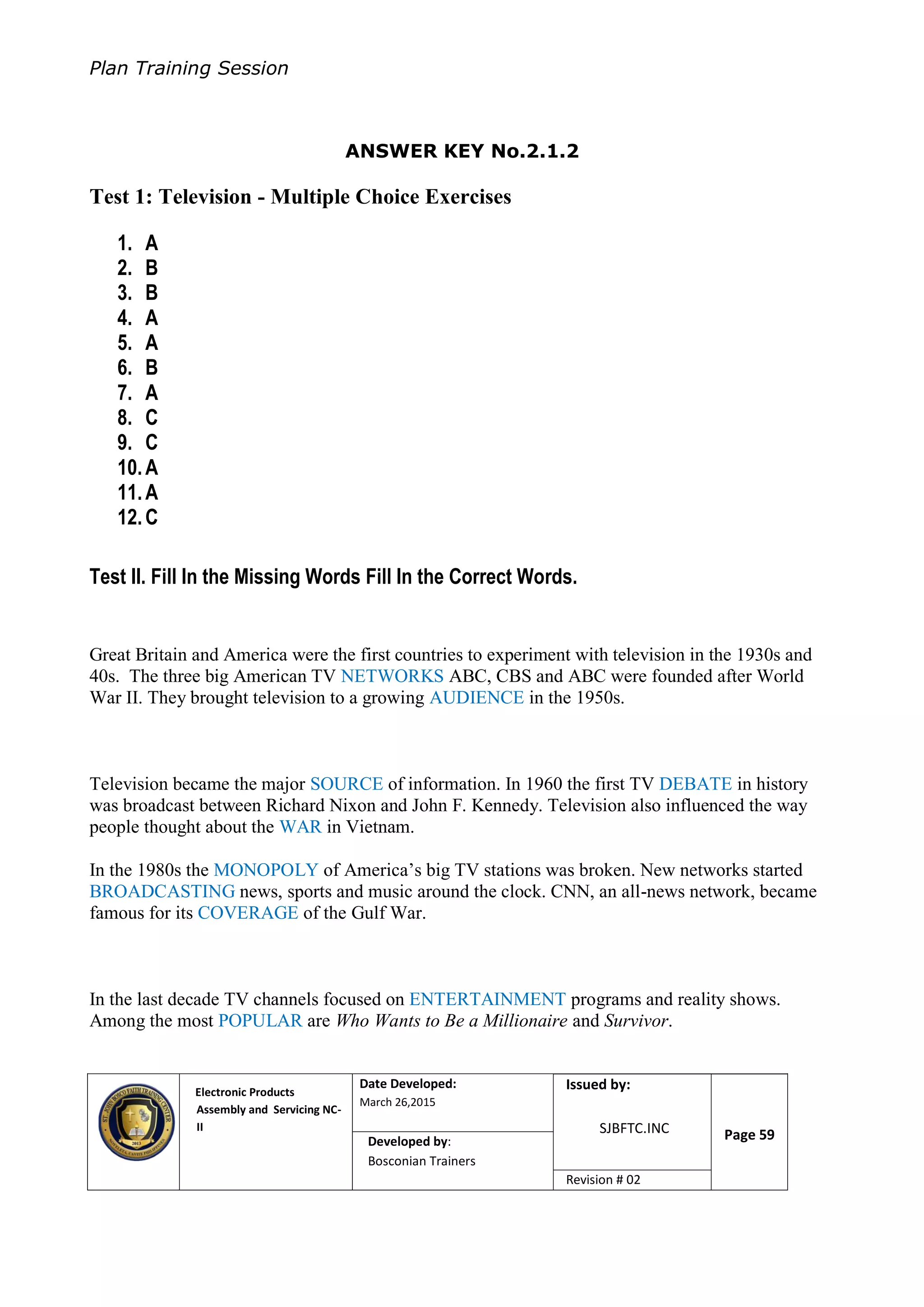 Plan Training Session
Electronic Products
Assembly and Servicing NC-
II
Date Developed:
March 26,2015
Document No.Issued by:
SJBFTC.INC Page 59Developed by:
Bosconian Trainers
Revision # 02
ANSWER KEY No.2.1.2
Test 1: Television - Multiple Choice Exercises
1. A
2. B
3. B
4. A
5. A
6. B
7. A
8. C
9. C
10.A
11.A
12.C
Test II. Fill In the Missing Words Fill In the Correct Words.
Great Britain and America were the first countries to experiment with television in the 1930s and
40s. The three big American TV NETWORKS ABC, CBS and ABC were founded after World
War II. They brought television to a growing AUDIENCE in the 1950s.
Television became the major SOURCE of information. In 1960 the first TV DEBATE in history
was broadcast between Richard Nixon and John F. Kennedy. Television also influenced the way
people thought about the WAR in Vietnam.
In the 1980s the MONOPOLY of America’s big TV stations was broken. New networks started
BROADCASTING news, sports and music around the clock. CNN, an all-news network, became
famous for its COVERAGE of the Gulf War.
In the last decade TV channels focused on ENTERTAINMENT programs and reality shows.
Among the most POPULAR are Who Wants to Be a Millionaire and Survivor.
 