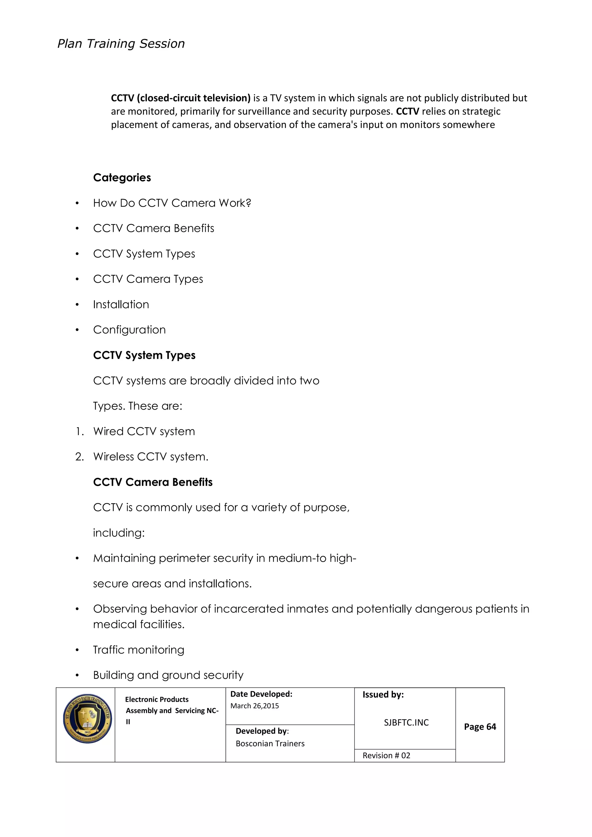 Plan Training Session
Electronic Products
Assembly and Servicing NC-
II
Date Developed:
March 26,2015
Document No.Issued by:
SJBFTC.INC Page 64Developed by:
Bosconian Trainers
Revision # 02
CCTV (closed-circuit television) is a TV system in which signals are not publicly distributed but
are monitored, primarily for surveillance and security purposes. CCTV relies on strategic
placement of cameras, and observation of the camera's input on monitors somewhere
Categories
• How Do CCTV Camera Work?
• CCTV Camera Benefits
• CCTV System Types
• CCTV Camera Types
• Installation
• Configuration
CCTV System Types
CCTV systems are broadly divided into two
Types. These are:
1. Wired CCTV system
2. Wireless CCTV system.
CCTV Camera Benefits
CCTV is commonly used for a variety of purpose,
including:
• Maintaining perimeter security in medium-to high-
secure areas and installations.
• Observing behavior of incarcerated inmates and potentially dangerous patients in
medical facilities.
• Traffic monitoring
• Building and ground security
 