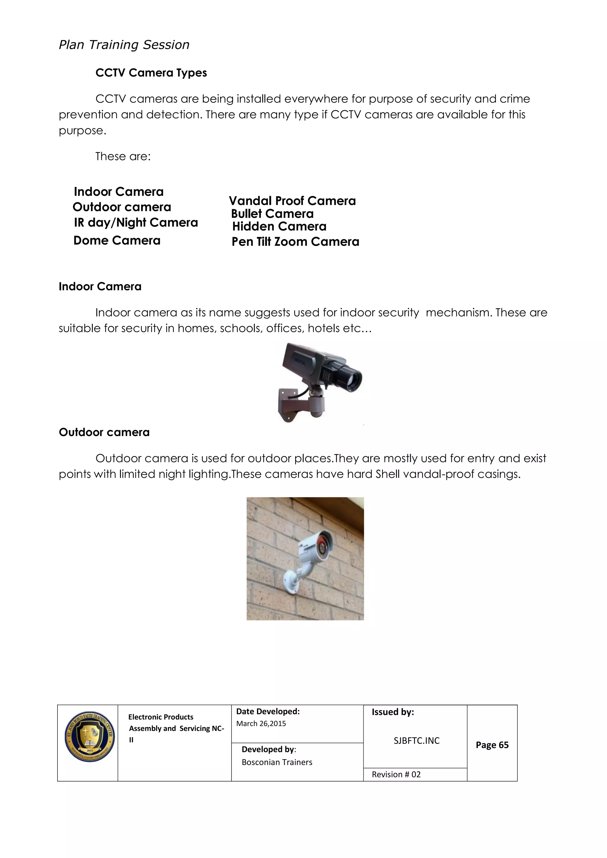 Plan Training Session
Electronic Products
Assembly and Servicing NC-
II
Date Developed:
March 26,2015
Document No.Issued by:
SJBFTC.INC Page 65Developed by:
Bosconian Trainers
Revision # 02
CCTV Camera Types
CCTV cameras are being installed everywhere for purpose of security and crime
prevention and detection. There are many type if CCTV cameras are available for this
purpose.
These are:
Indoor Camera
Indoor camera as its name suggests used for indoor security mechanism. These are
suitable for security in homes, schools, offices, hotels etc…
Outdoor camera
Outdoor camera is used for outdoor places.They are mostly used for entry and exist
points with limited night lighting.These cameras have hard Shell vandal-proof casings.
Indoor Camera
Outdoor camera
IR day/Night Camera
Dome Camera
Bullet Camera
Vandal Proof Camera
Hidden Camera
Pen Tilt Zoom Camera
 
