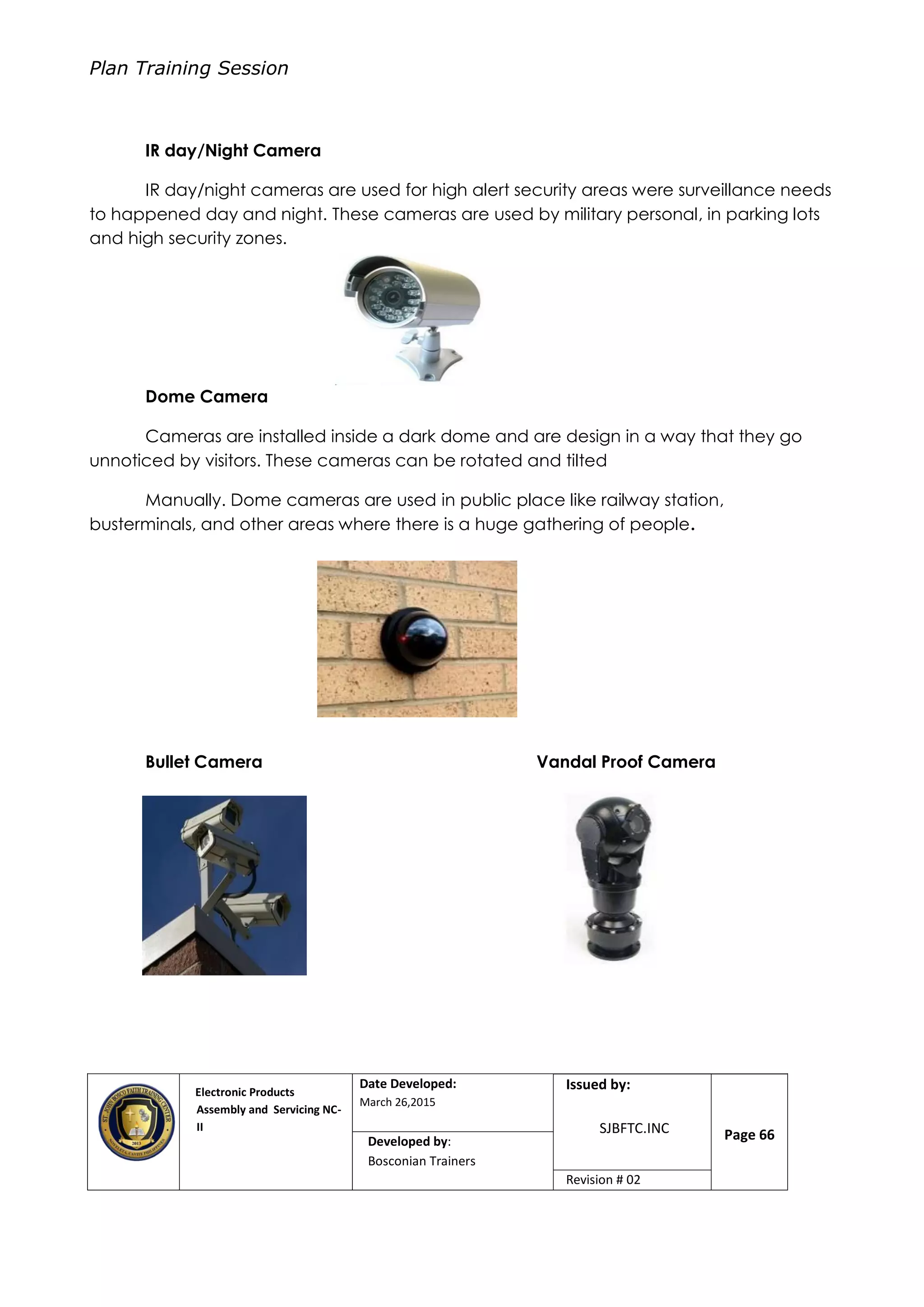 Plan Training Session
Electronic Products
Assembly and Servicing NC-
II
Date Developed:
March 26,2015
Document No.Issued by:
SJBFTC.INC Page 66Developed by:
Bosconian Trainers
Revision # 02
IR day/Night Camera
IR day/night cameras are used for high alert security areas were surveillance needs
to happened day and night. These cameras are used by military personal, in parking lots
and high security zones.
Dome Camera
Cameras are installed inside a dark dome and are design in a way that they go
unnoticed by visitors. These cameras can be rotated and tilted
Manually. Dome cameras are used in public place like railway station,
busterminals, and other areas where there is a huge gathering of people.
Bullet Camera Vandal Proof Camera
 