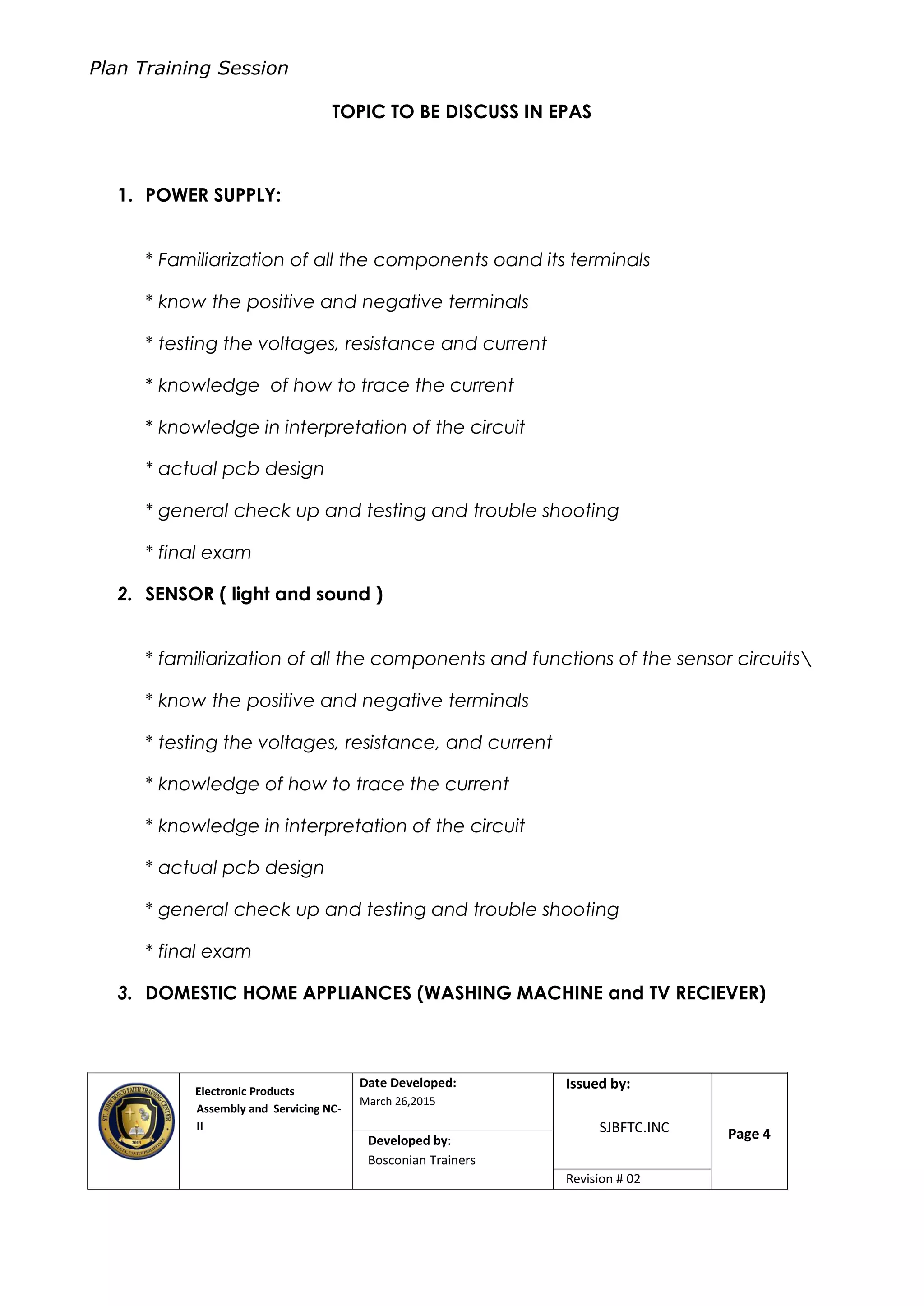 Plan Training Session
Electronic Products
Assembly and Servicing NC-
II
Date Developed:
March 26,2015
Document No.Issued by:
SJBFTC.INC Page 4Developed by:
Bosconian Trainers
Revision # 02
TOPIC TO BE DISCUSS IN EPAS
1. POWER SUPPLY:
* Familiarization of all the components oand its terminals
* know the positive and negative terminals
* testing the voltages, resistance and current
* knowledge of how to trace the current
* knowledge in interpretation of the circuit
* actual pcb design
* general check up and testing and trouble shooting
* final exam
2. SENSOR ( light and sound )
* familiarization of all the components and functions of the sensor circuits
* know the positive and negative terminals
* testing the voltages, resistance, and current
* knowledge of how to trace the current
* knowledge in interpretation of the circuit
* actual pcb design
* general check up and testing and trouble shooting
* final exam
3. DOMESTIC HOME APPLIANCES (WASHING MACHINE and TV RECIEVER)
 