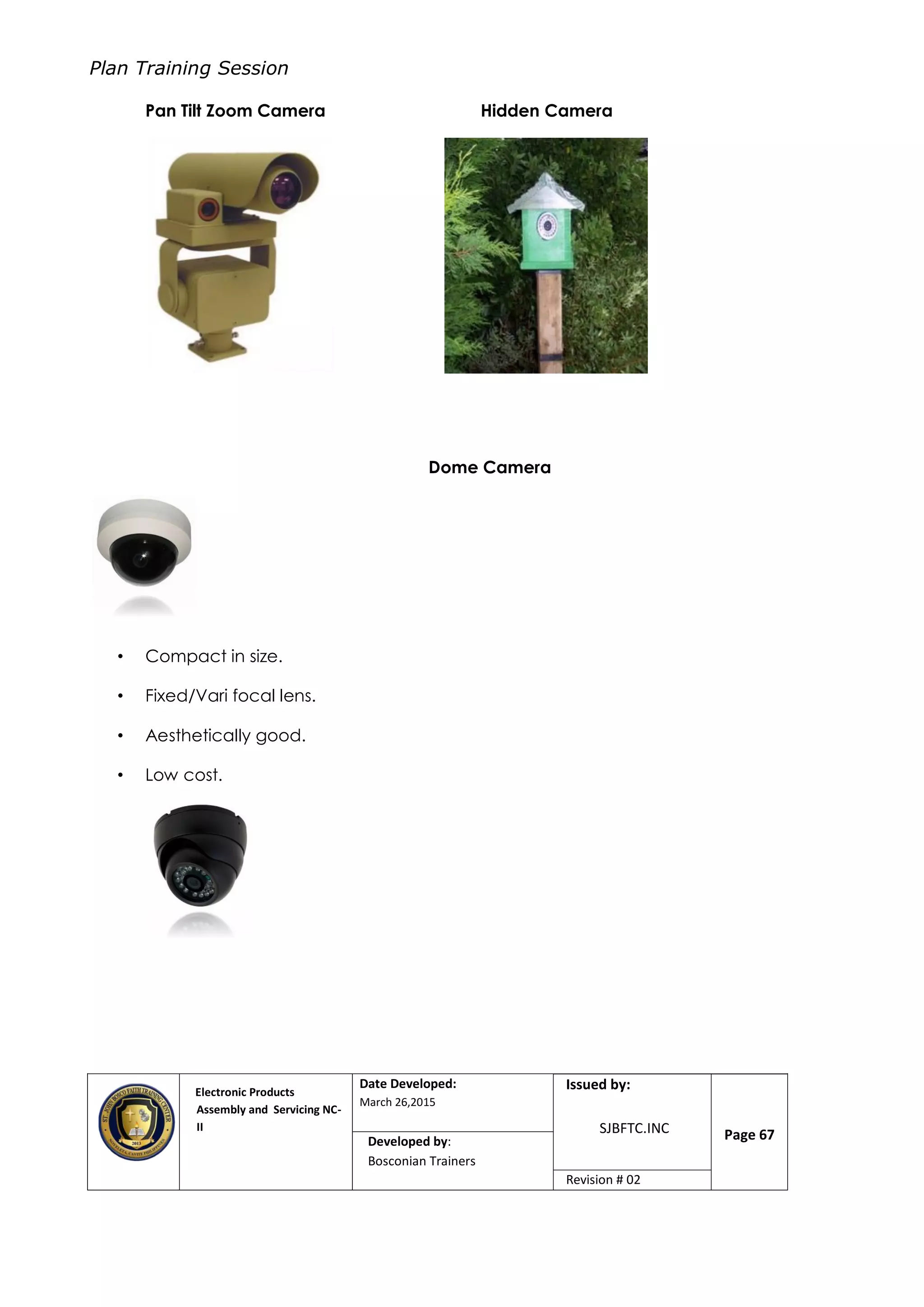 Plan Training Session
Electronic Products
Assembly and Servicing NC-
II
Date Developed:
March 26,2015
Document No.Issued by:
SJBFTC.INC Page 67Developed by:
Bosconian Trainers
Revision # 02
Pan Tilt Zoom Camera Hidden Camera
Dome Camera
• Compact in size.
• Fixed/Vari focal lens.
• Aesthetically good.
• Low cost.
 