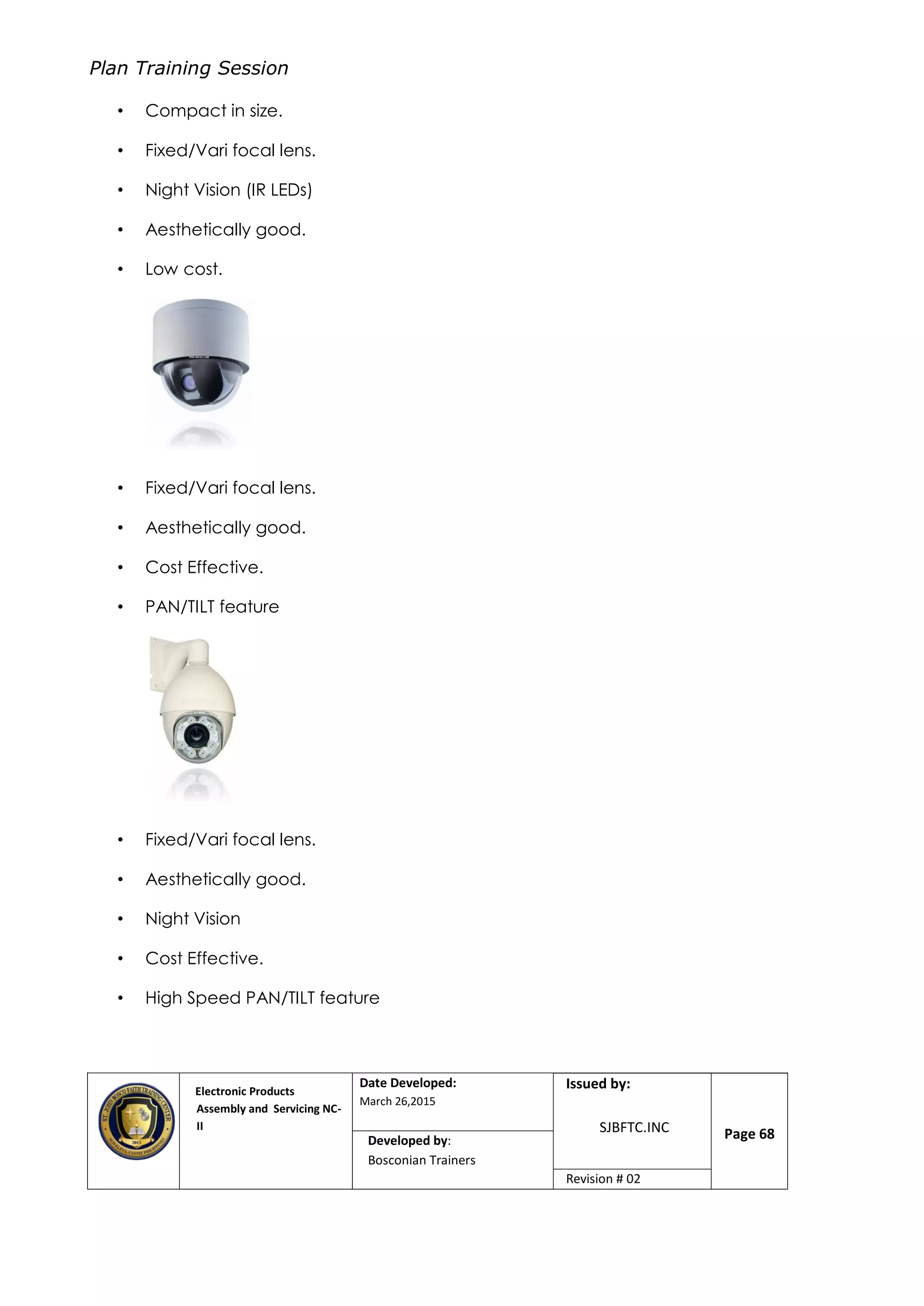 Plan Training Session
Electronic Products
Assembly and Servicing NC-
II
Date Developed:
March 26,2015
Document No.Issued by:
SJBFTC.INC Page 68Developed by:
Bosconian Trainers
Revision # 02
• Compact in size.
• Fixed/Vari focal lens.
• Night Vision (IR LEDs)
• Aesthetically good.
• Low cost.
• Fixed/Vari focal lens.
• Aesthetically good.
• Cost Effective.
• PAN/TILT feature
• Fixed/Vari focal lens.
• Aesthetically good.
• Night Vision
• Cost Effective.
• High Speed PAN/TILT feature
 