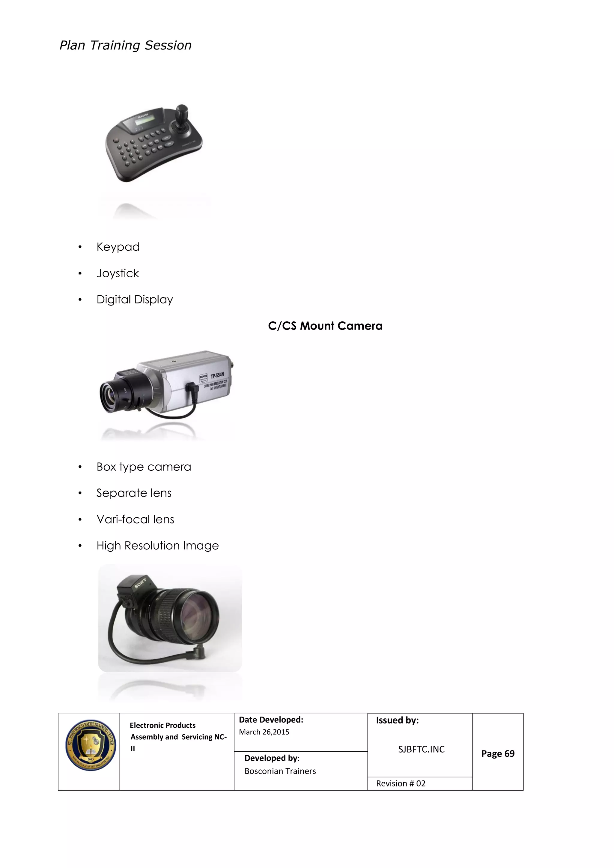Plan Training Session
Electronic Products
Assembly and Servicing NC-
II
Date Developed:
March 26,2015
Document No.Issued by:
SJBFTC.INC Page 69Developed by:
Bosconian Trainers
Revision # 02
• Keypad
• Joystick
• Digital Display
C/CS Mount Camera
• Box type camera
• Separate lens
• Vari-focal lens
• High Resolution Image
 