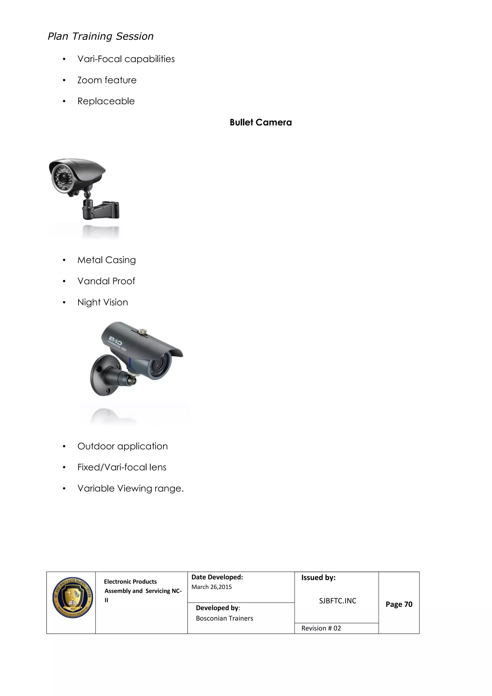 Plan Training Session
Electronic Products
Assembly and Servicing NC-
II
Date Developed:
March 26,2015
Document No.Issued by:
SJBFTC.INC Page 70Developed by:
Bosconian Trainers
Revision # 02
• Vari-Focal capabilities
• Zoom feature
• Replaceable
Bullet Camera
• Metal Casing
• Vandal Proof
• Night Vision
• Outdoor application
• Fixed/Vari-focal lens
• Variable Viewing range.
 