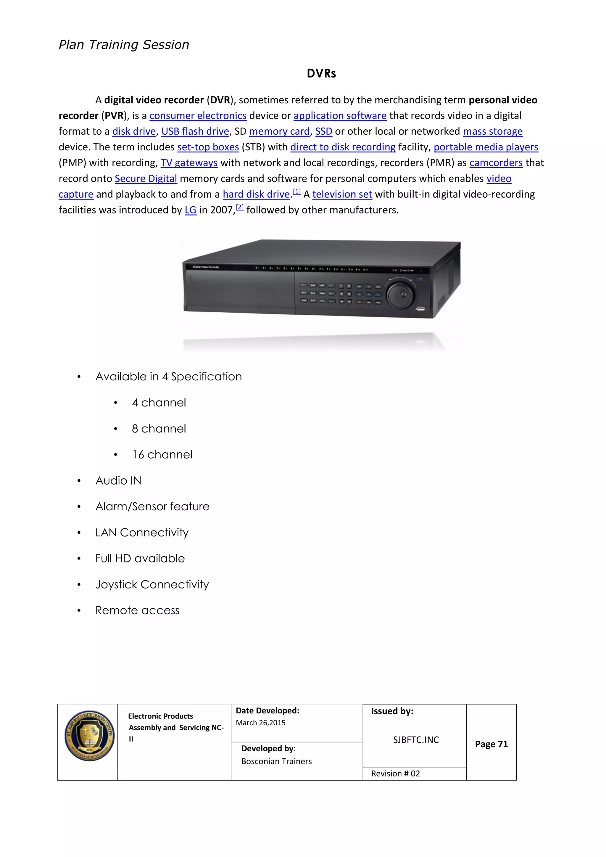 Plan Training Session
Electronic Products
Assembly and Servicing NC-
II
Date Developed:
March 26,2015
Document No.Issued by:
SJBFTC.INC Page 71Developed by:
Bosconian Trainers
Revision # 02
DVRs
A digital video recorder (DVR), sometimes referred to by the merchandising term personal video
recorder (PVR), is a consumer electronics device or application software that records video in a digital
format to a disk drive, USB flash drive, SD memory card, SSD or other local or networked mass storage
device. The term includes set-top boxes (STB) with direct to disk recording facility, portable media players
(PMP) with recording, TV gateways with network and local recordings, recorders (PMR) as camcorders that
record onto Secure Digital memory cards and software for personal computers which enables video
capture and playback to and from a hard disk drive.[1]
A television set with built-in digital video-recording
facilities was introduced by LG in 2007,[2]
followed by other manufacturers.
• Available in 4 Specification
• 4 channel
• 8 channel
• 16 channel
• Audio IN
• Alarm/Sensor feature
• LAN Connectivity
• Full HD available
• Joystick Connectivity
• Remote access
 