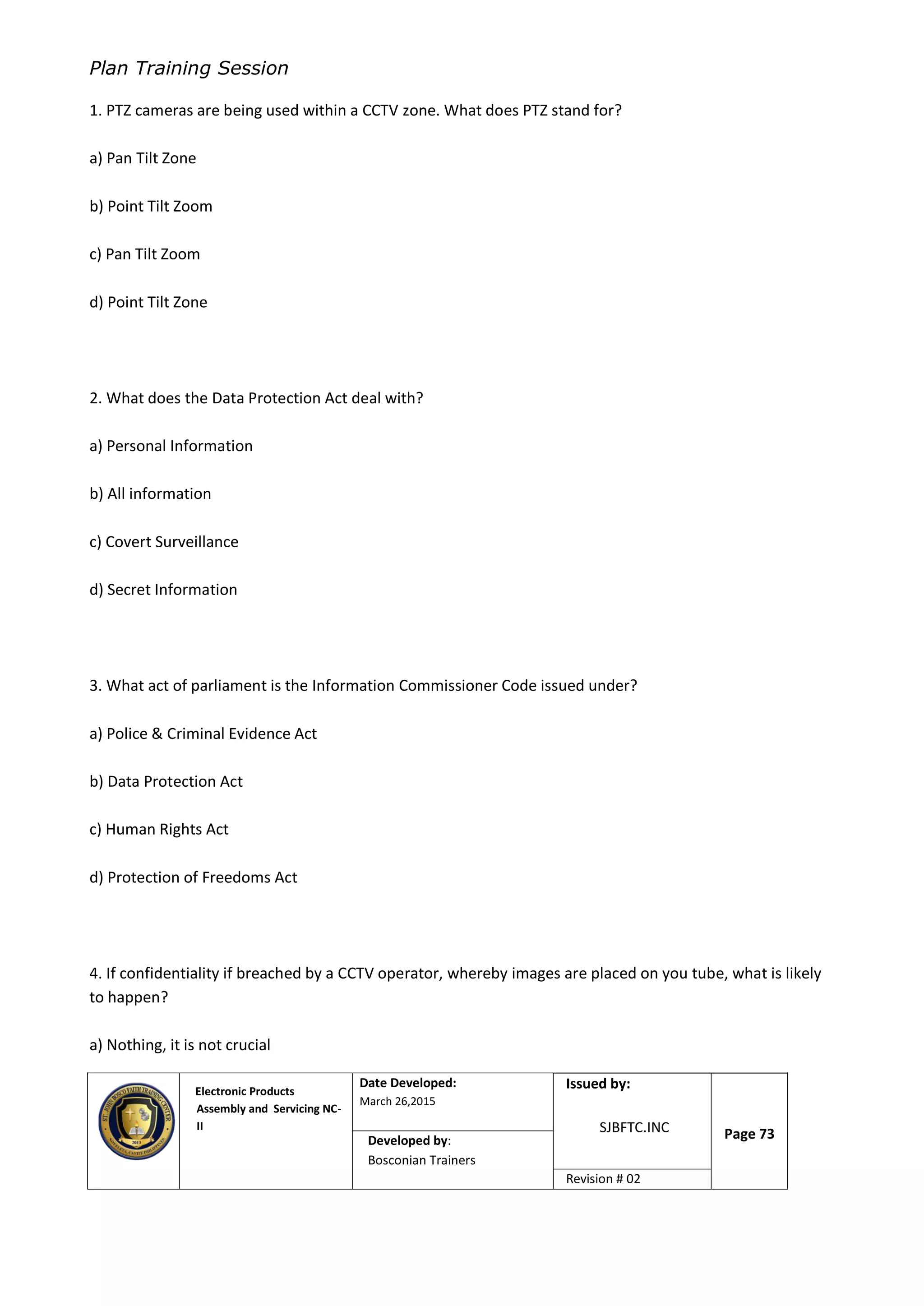 Plan Training Session
Electronic Products
Assembly and Servicing NC-
II
Date Developed:
March 26,2015
Document No.Issued by:
SJBFTC.INC Page 73Developed by:
Bosconian Trainers
Revision # 02
1. PTZ cameras are being used within a CCTV zone. What does PTZ stand for?
a) Pan Tilt Zone
b) Point Tilt Zoom
c) Pan Tilt Zoom
d) Point Tilt Zone
2. What does the Data Protection Act deal with?
a) Personal Information
b) All information
c) Covert Surveillance
d) Secret Information
3. What act of parliament is the Information Commissioner Code issued under?
a) Police & Criminal Evidence Act
b) Data Protection Act
c) Human Rights Act
d) Protection of Freedoms Act
4. If confidentiality if breached by a CCTV operator, whereby images are placed on you tube, what is likely
to happen?
a) Nothing, it is not crucial
 