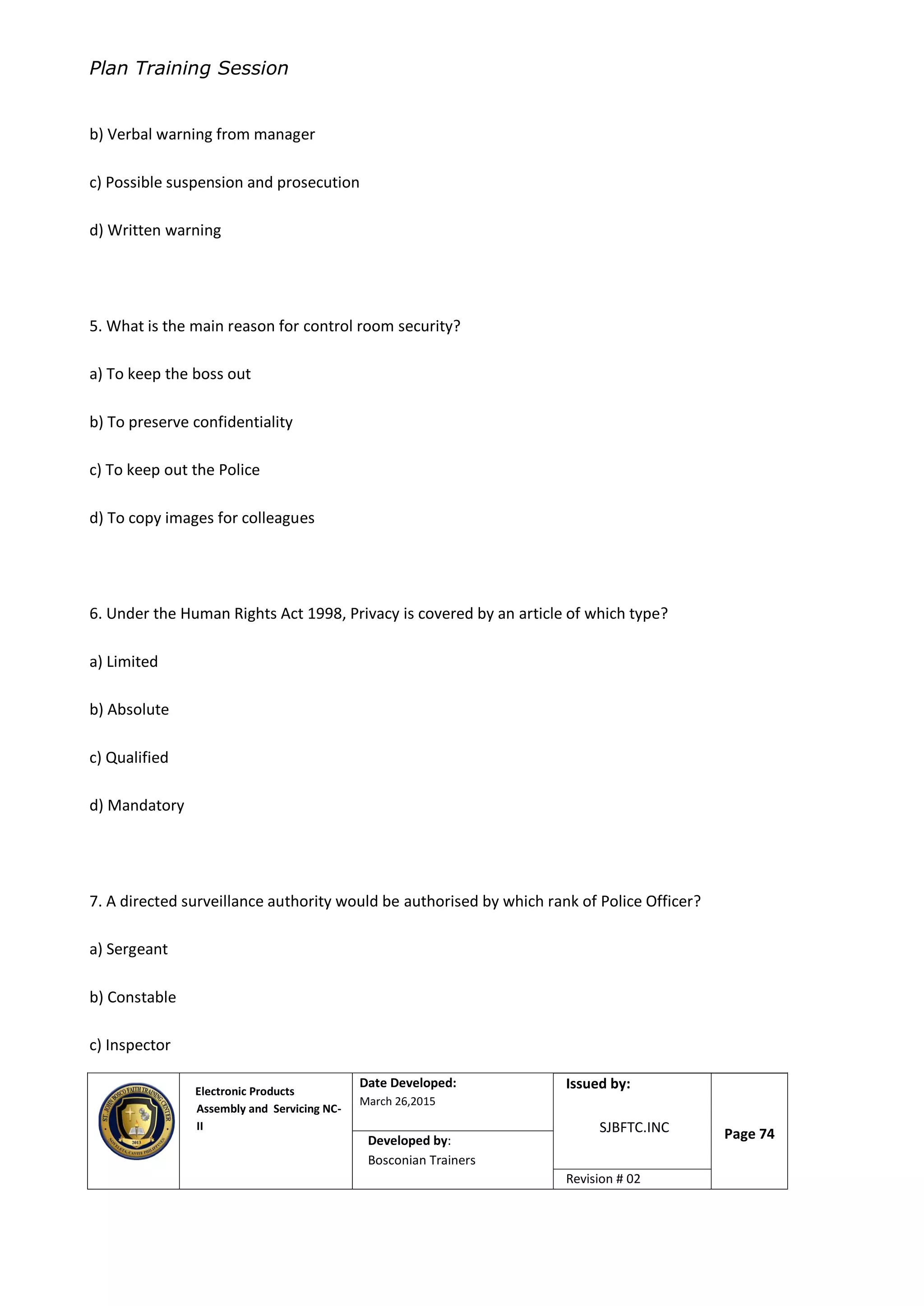 Plan Training Session
Electronic Products
Assembly and Servicing NC-
II
Date Developed:
March 26,2015
Document No.Issued by:
SJBFTC.INC Page 74Developed by:
Bosconian Trainers
Revision # 02
b) Verbal warning from manager
c) Possible suspension and prosecution
d) Written warning
5. What is the main reason for control room security?
a) To keep the boss out
b) To preserve confidentiality
c) To keep out the Police
d) To copy images for colleagues
6. Under the Human Rights Act 1998, Privacy is covered by an article of which type?
a) Limited
b) Absolute
c) Qualified
d) Mandatory
7. A directed surveillance authority would be authorised by which rank of Police Officer?
a) Sergeant
b) Constable
c) Inspector
 
