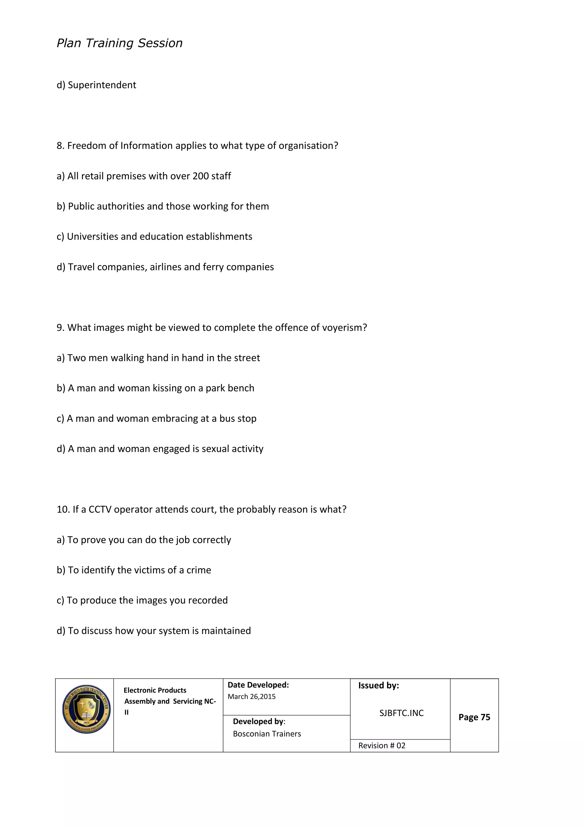Plan Training Session
Electronic Products
Assembly and Servicing NC-
II
Date Developed:
March 26,2015
Document No.Issued by:
SJBFTC.INC Page 75Developed by:
Bosconian Trainers
Revision # 02
d) Superintendent
8. Freedom of Information applies to what type of organisation?
a) All retail premises with over 200 staff
b) Public authorities and those working for them
c) Universities and education establishments
d) Travel companies, airlines and ferry companies
9. What images might be viewed to complete the offence of voyerism?
a) Two men walking hand in hand in the street
b) A man and woman kissing on a park bench
c) A man and woman embracing at a bus stop
d) A man and woman engaged is sexual activity
10. If a CCTV operator attends court, the probably reason is what?
a) To prove you can do the job correctly
b) To identify the victims of a crime
c) To produce the images you recorded
d) To discuss how your system is maintained
 