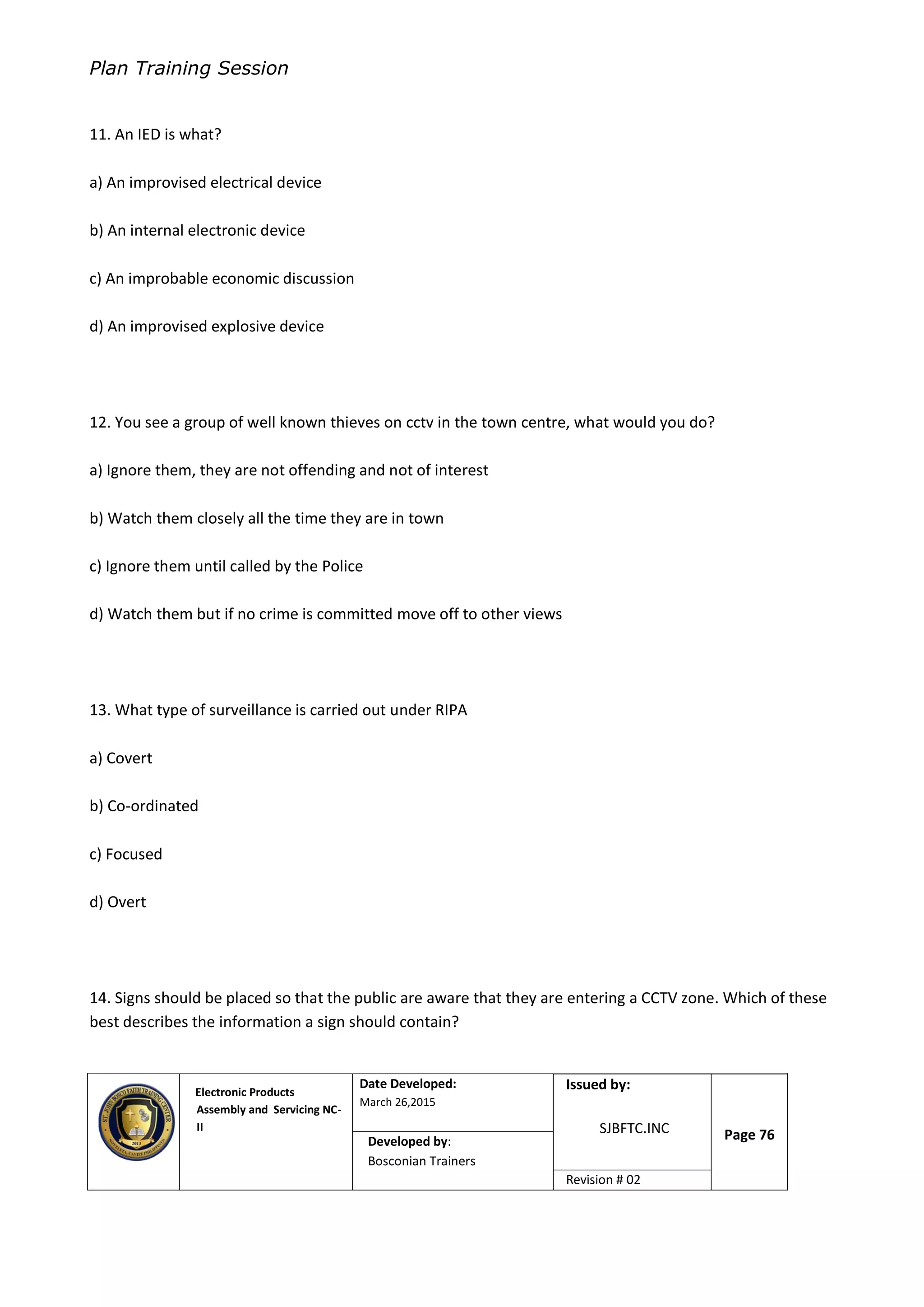 Plan Training Session
Electronic Products
Assembly and Servicing NC-
II
Date Developed:
March 26,2015
Document No.Issued by:
SJBFTC.INC Page 76Developed by:
Bosconian Trainers
Revision # 02
11. An IED is what?
a) An improvised electrical device
b) An internal electronic device
c) An improbable economic discussion
d) An improvised explosive device
12. You see a group of well known thieves on cctv in the town centre, what would you do?
a) Ignore them, they are not offending and not of interest
b) Watch them closely all the time they are in town
c) Ignore them until called by the Police
d) Watch them but if no crime is committed move off to other views
13. What type of surveillance is carried out under RIPA
a) Covert
b) Co-ordinated
c) Focused
d) Overt
14. Signs should be placed so that the public are aware that they are entering a CCTV zone. Which of these
best describes the information a sign should contain?
 