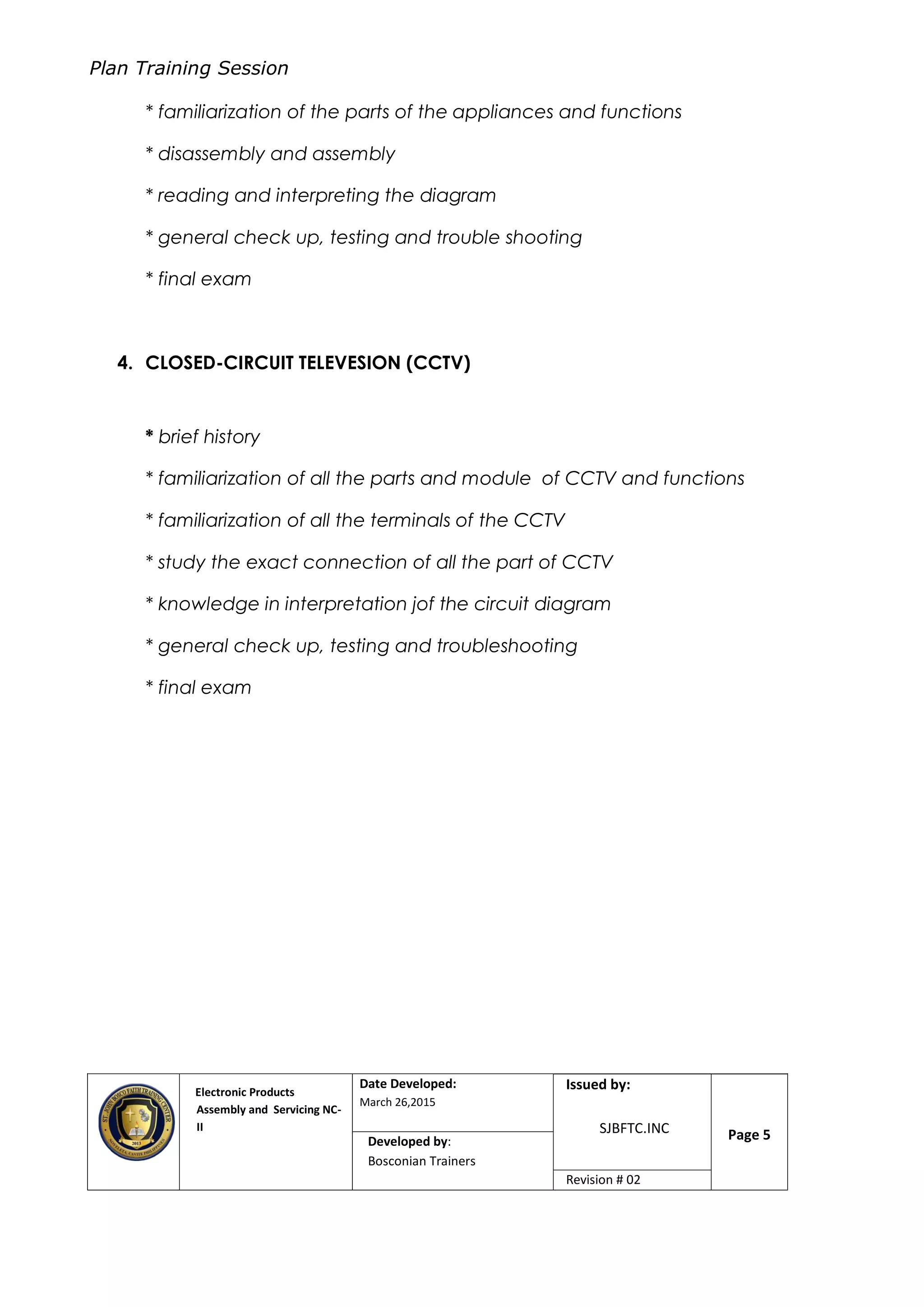 Plan Training Session
Electronic Products
Assembly and Servicing NC-
II
Date Developed:
March 26,2015
Document No.Issued by:
SJBFTC.INC Page 5Developed by:
Bosconian Trainers
Revision # 02
* familiarization of the parts of the appliances and functions
* disassembly and assembly
* reading and interpreting the diagram
* general check up, testing and trouble shooting
* final exam
4. CLOSED-CIRCUIT TELEVESION (CCTV)
* brief history
* familiarization of all the parts and module of CCTV and functions
* familiarization of all the terminals of the CCTV
* study the exact connection of all the part of CCTV
* knowledge in interpretation jof the circuit diagram
* general check up, testing and troubleshooting
* final exam
 