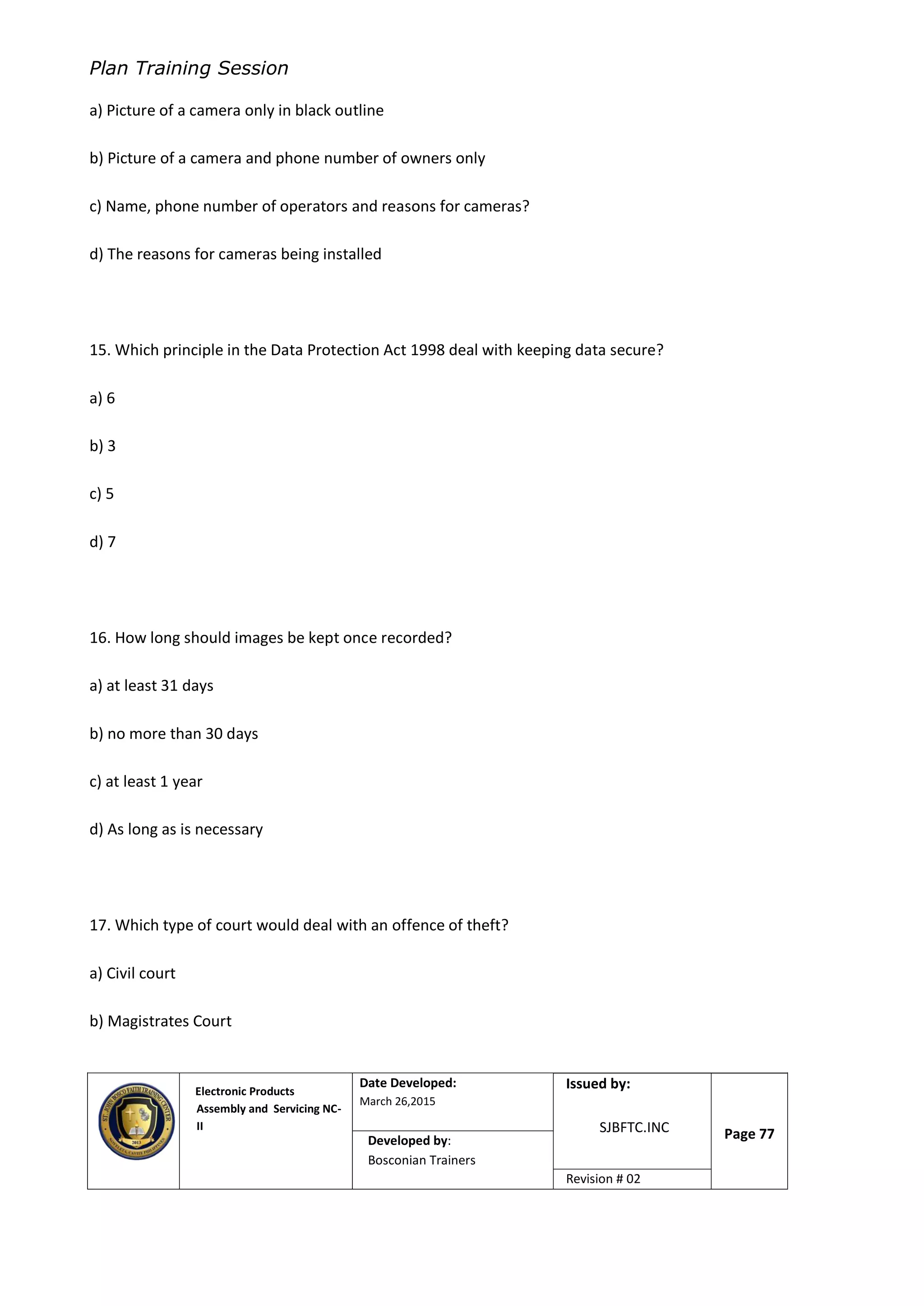 Plan Training Session
Electronic Products
Assembly and Servicing NC-
II
Date Developed:
March 26,2015
Document No.Issued by:
SJBFTC.INC Page 77Developed by:
Bosconian Trainers
Revision # 02
a) Picture of a camera only in black outline
b) Picture of a camera and phone number of owners only
c) Name, phone number of operators and reasons for cameras?
d) The reasons for cameras being installed
15. Which principle in the Data Protection Act 1998 deal with keeping data secure?
a) 6
b) 3
c) 5
d) 7
16. How long should images be kept once recorded?
a) at least 31 days
b) no more than 30 days
c) at least 1 year
d) As long as is necessary
17. Which type of court would deal with an offence of theft?
a) Civil court
b) Magistrates Court
 