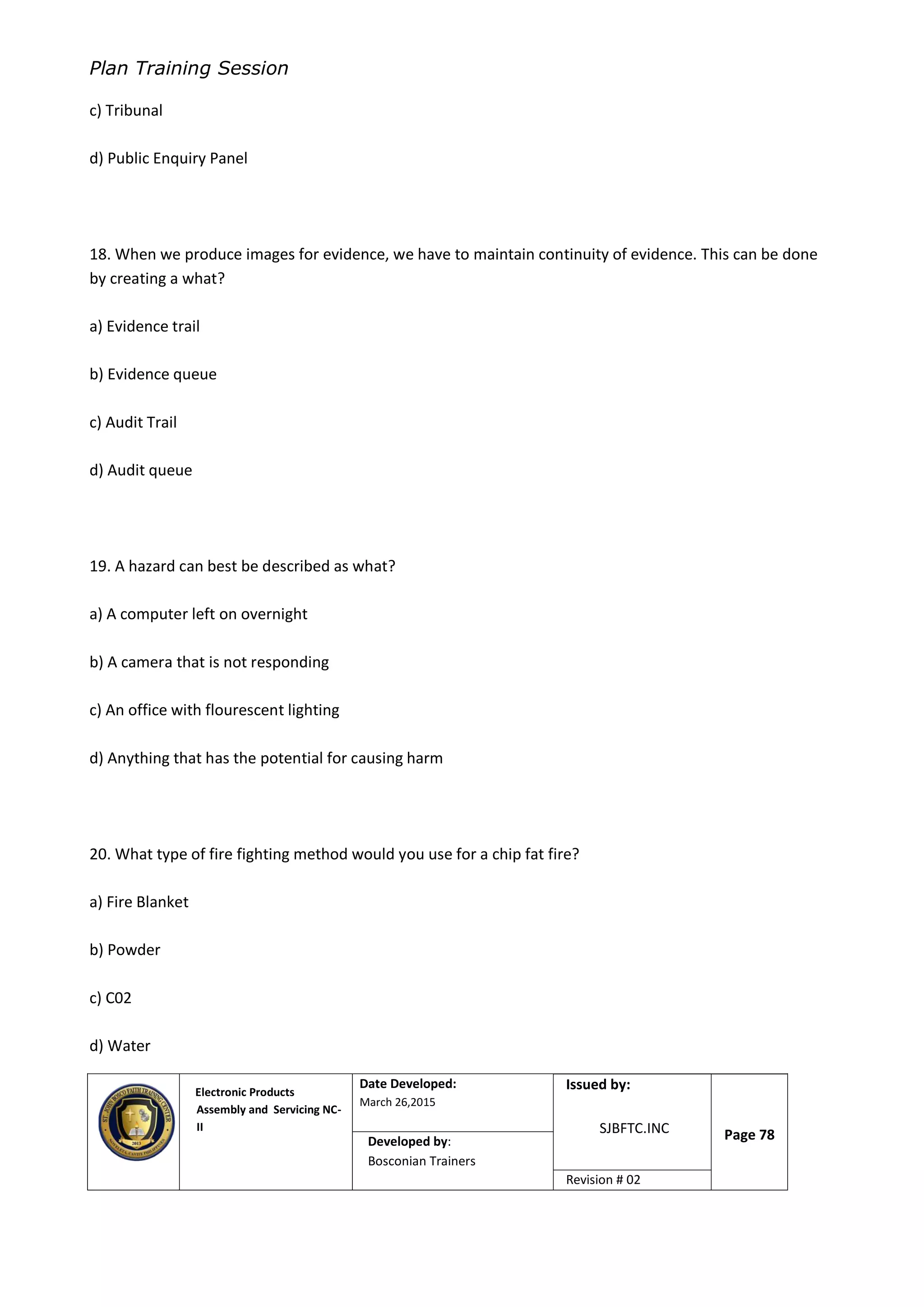 Plan Training Session
Electronic Products
Assembly and Servicing NC-
II
Date Developed:
March 26,2015
Document No.Issued by:
SJBFTC.INC Page 78Developed by:
Bosconian Trainers
Revision # 02
c) Tribunal
d) Public Enquiry Panel
18. When we produce images for evidence, we have to maintain continuity of evidence. This can be done
by creating a what?
a) Evidence trail
b) Evidence queue
c) Audit Trail
d) Audit queue
19. A hazard can best be described as what?
a) A computer left on overnight
b) A camera that is not responding
c) An office with flourescent lighting
d) Anything that has the potential for causing harm
20. What type of fire fighting method would you use for a chip fat fire?
a) Fire Blanket
b) Powder
c) C02
d) Water
 