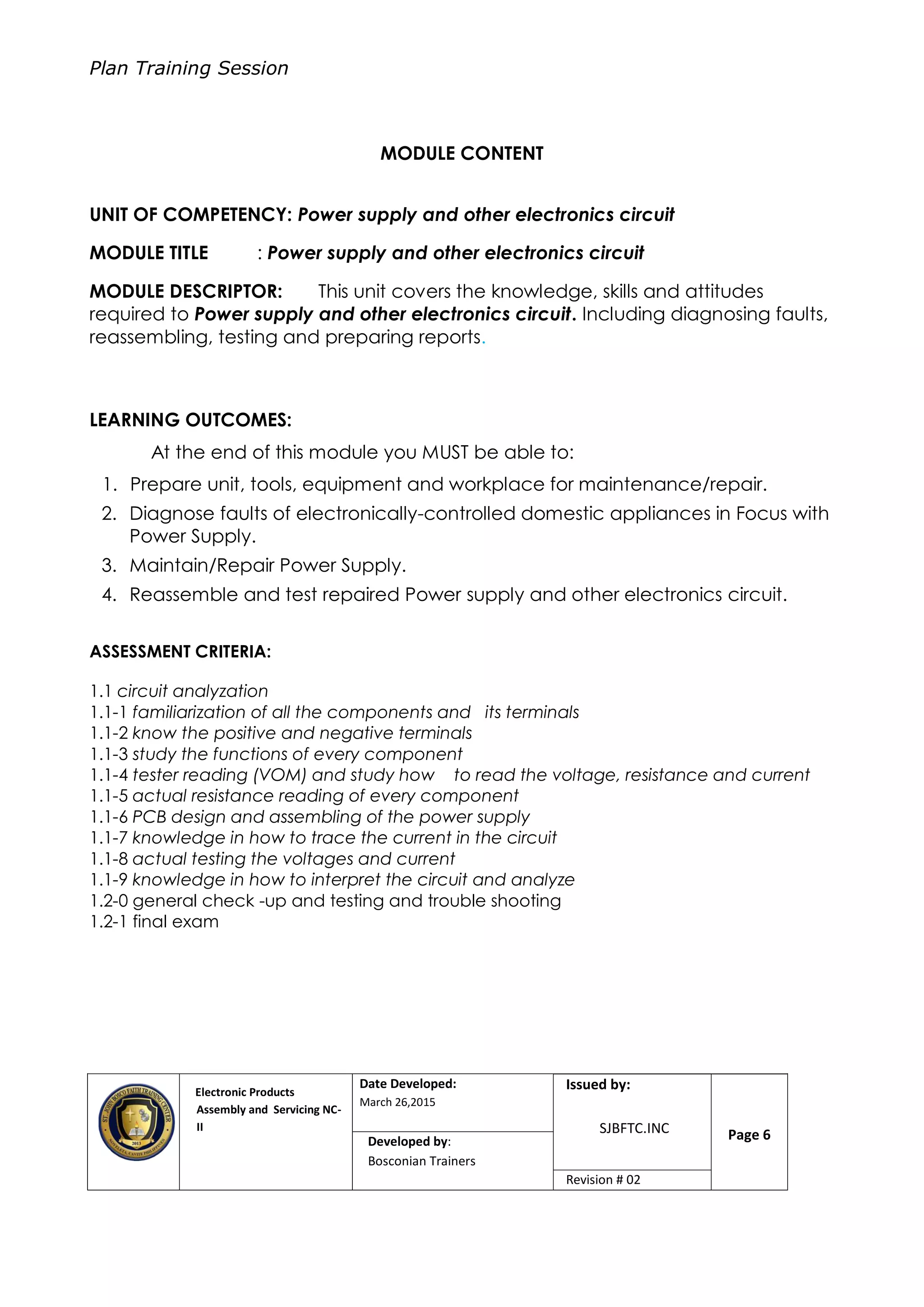 Plan Training Session
Electronic Products
Assembly and Servicing NC-
II
Date Developed:
March 26,2015
Document No.Issued by:
SJBFTC.INC Page 6Developed by:
Bosconian Trainers
Revision # 02
MODULE CONTENT
UNIT OF COMPETENCY: Power supply and other electronics circuit
MODULE TITLE : Power supply and other electronics circuit
MODULE DESCRIPTOR: This unit covers the knowledge, skills and attitudes
required to Power supply and other electronics circuit. Including diagnosing faults,
reassembling, testing and preparing reports.
LEARNING OUTCOMES:
At the end of this module you MUST be able to:
1. Prepare unit, tools, equipment and workplace for maintenance/repair.
2. Diagnose faults of electronically-controlled domestic appliances in Focus with
Power Supply.
3. Maintain/Repair Power Supply.
4. Reassemble and test repaired Power supply and other electronics circuit.
ASSESSMENT CRITERIA:
1.1 circuit analyzation
1.1-1 familiarization of all the components and its terminals
1.1-2 know the positive and negative terminals
1.1-3 study the functions of every component
1.1-4 tester reading (VOM) and study how to read the voltage, resistance and current
1.1-5 actual resistance reading of every component
1.1-6 PCB design and assembling of the power supply
1.1-7 knowledge in how to trace the current in the circuit
1.1-8 actual testing the voltages and current
1.1-9 knowledge in how to interpret the circuit and analyze
1.2-0 general check -up and testing and trouble shooting
1.2-1 final exam
 