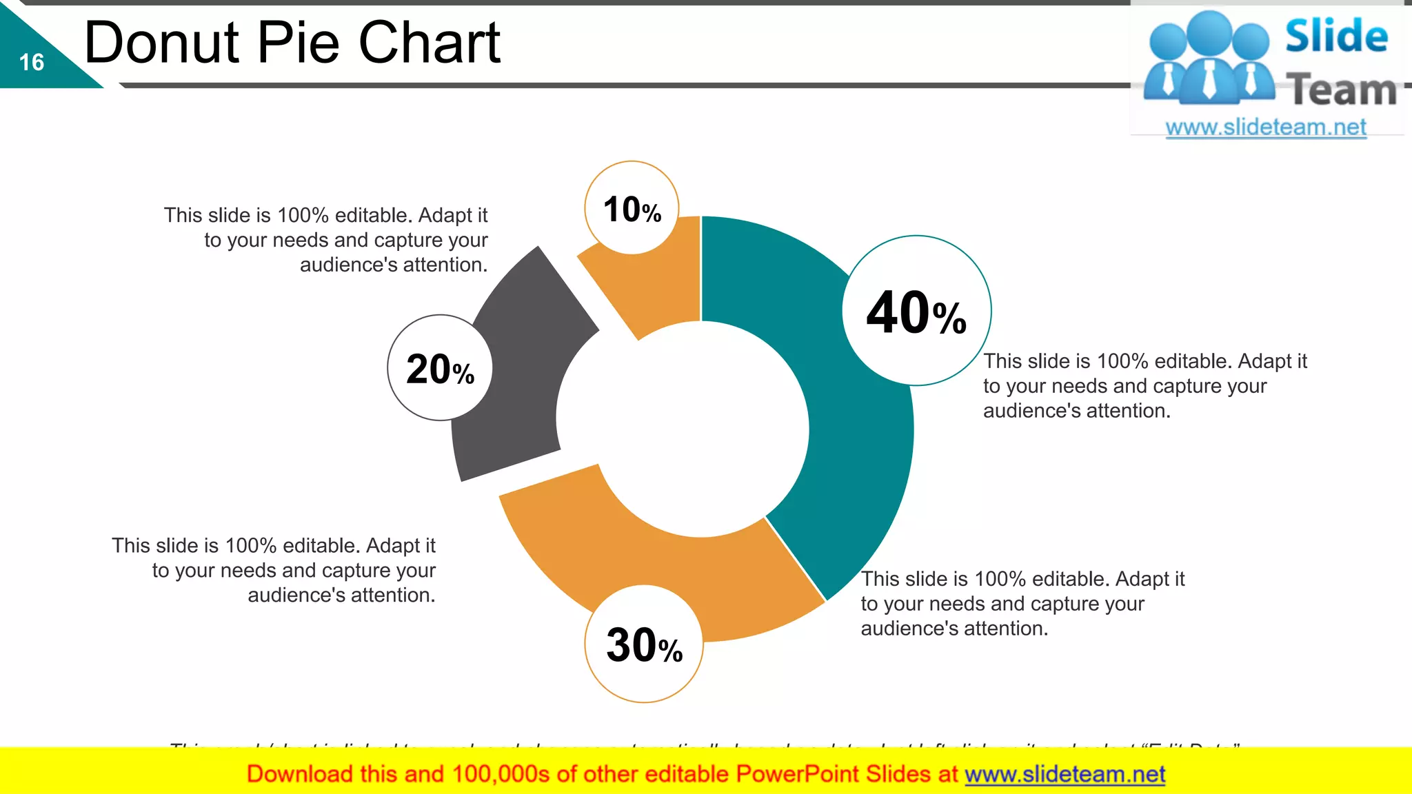 Donut Pie Chart
40%
20%
30%
10%
This slide is 100% editable. Adapt it
to your needs and capture your
audience's attention.
This slide is 100% editable. Adapt it
to your needs and capture your
audience's attention.
This slide is 100% editable. Adapt it
to your needs and capture your
audience's attention.
This slide is 100% editable. Adapt it
to your needs and capture your
audience's attention.
This graph/chart is linked to excel, and changes automatically based on data. Just left click on it and select “Edit Data”.
16
 