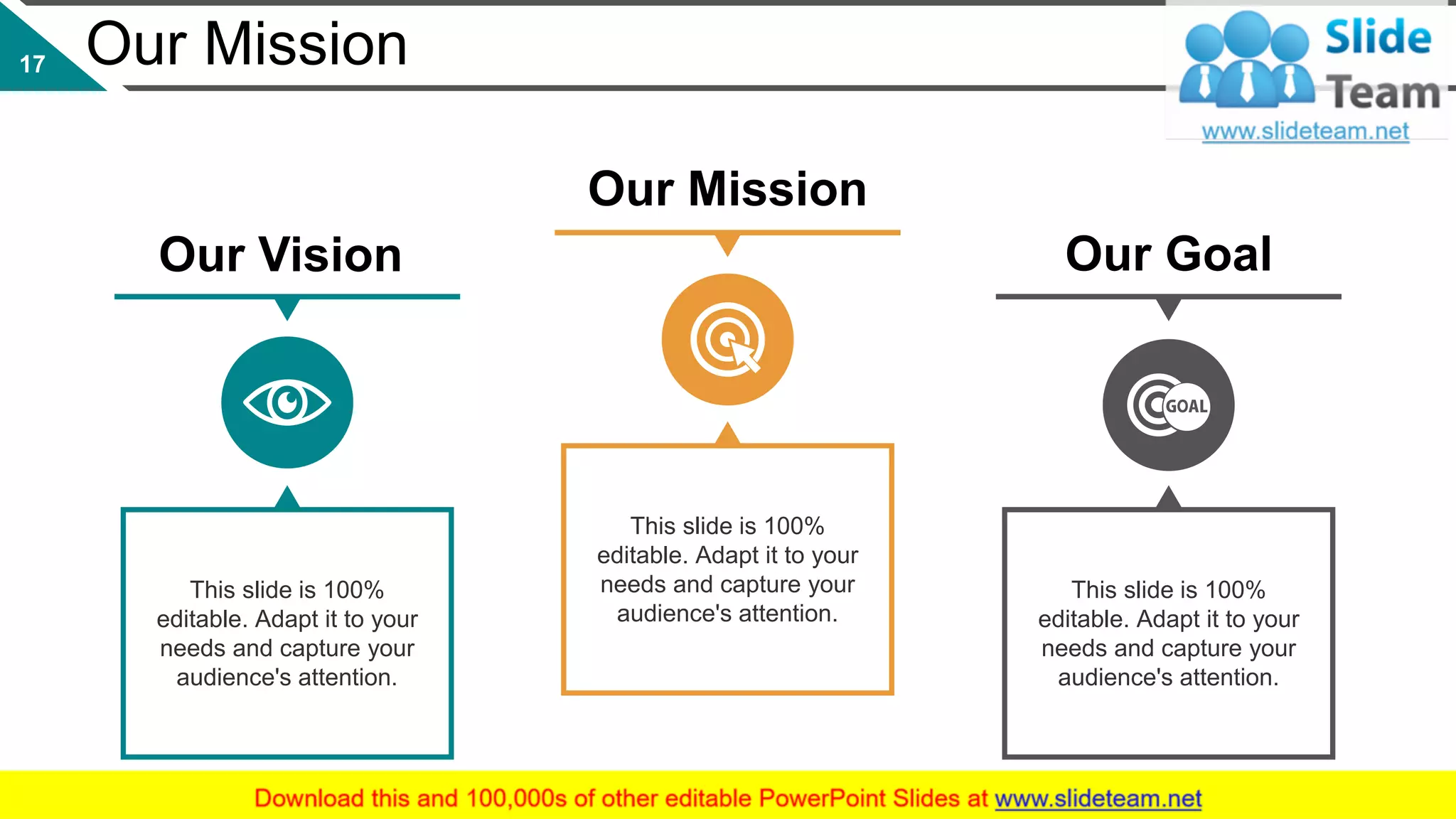 Our Mission
This slide is 100%
editable. Adapt it to your
needs and capture your
audience's attention.
This slide is 100%
editable. Adapt it to your
needs and capture your
audience's attention.
This slide is 100%
editable. Adapt it to your
needs and capture your
audience's attention.
Our Goal
Our Mission
Our Vision
17
 