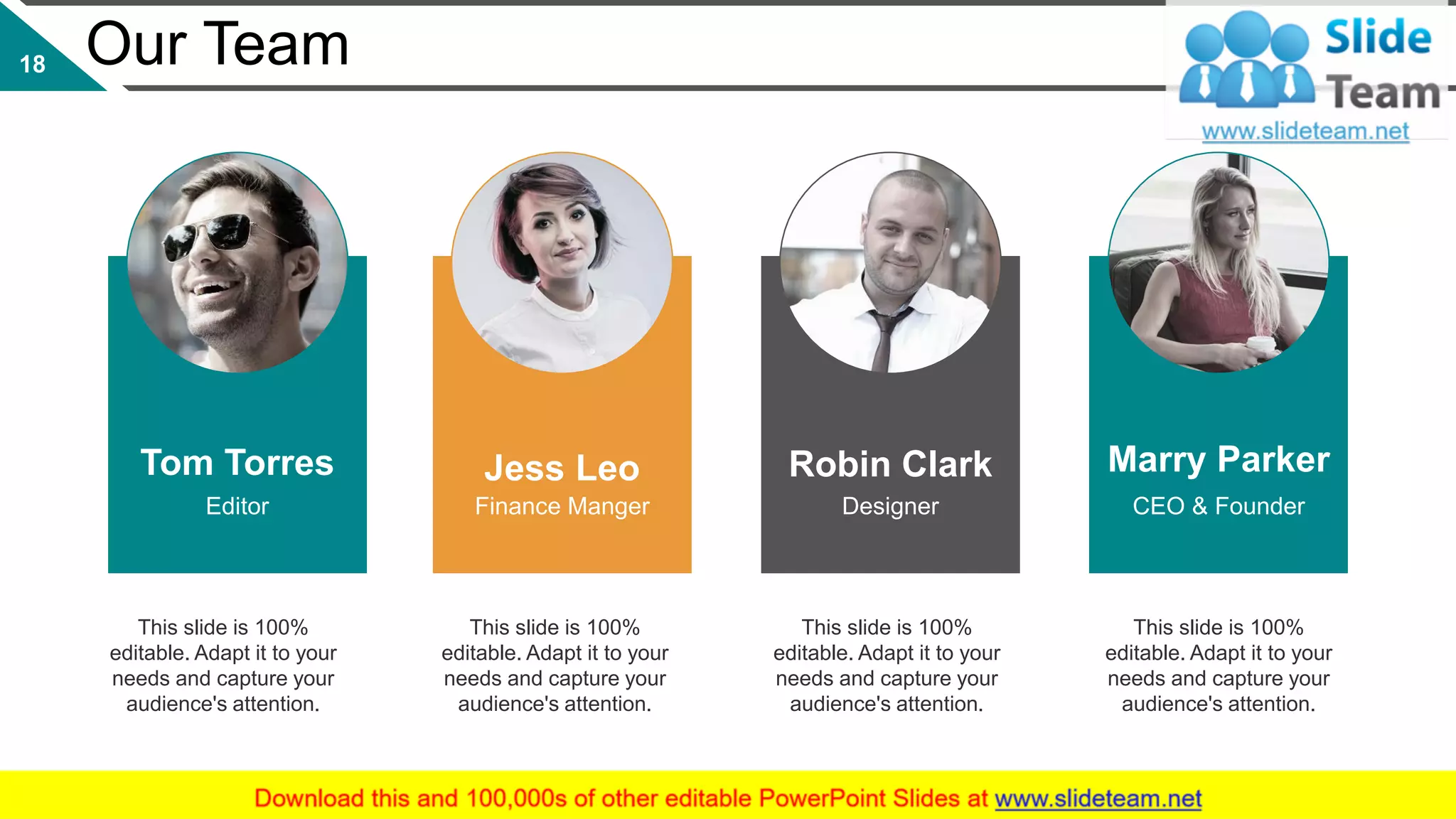 This slide is 100%
editable. Adapt it to your
needs and capture your
audience's attention.
This slide is 100%
editable. Adapt it to your
needs and capture your
audience's attention.
This slide is 100%
editable. Adapt it to your
needs and capture your
audience's attention.
This slide is 100%
editable. Adapt it to your
needs and capture your
audience's attention.
Tom Torres
Editor
Jess Leo
Finance Manger
Robin Clark
Designer
Marry Parker
CEO & Founder
Our Team18
 