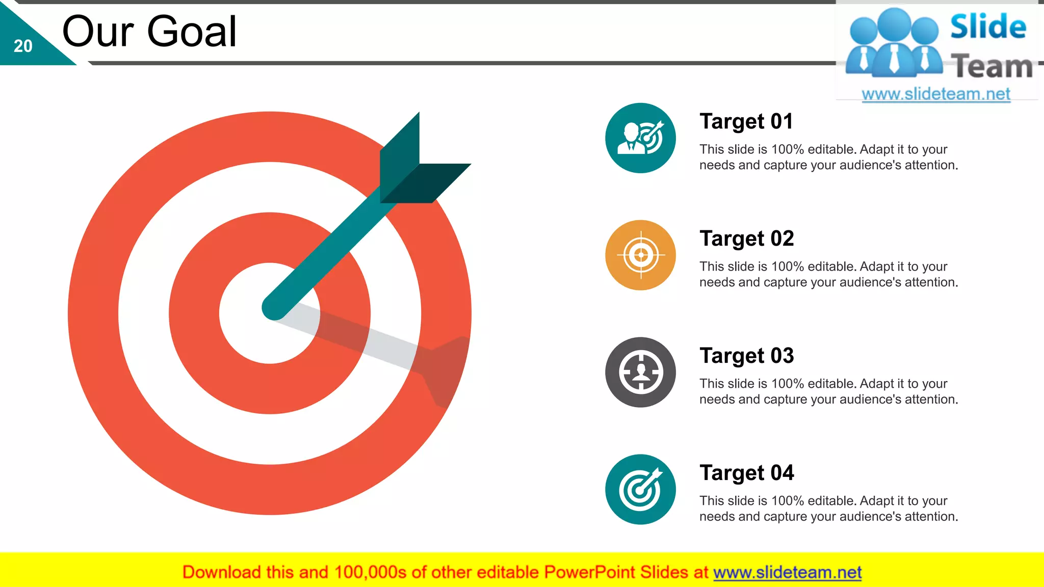 This slide is 100% editable. Adapt it to your
needs and capture your audience's attention.
Target 01
This slide is 100% editable. Adapt it to your
needs and capture your audience's attention.
Target 02
This slide is 100% editable. Adapt it to your
needs and capture your audience's attention.
Target 03
This slide is 100% editable. Adapt it to your
needs and capture your audience's attention.
Target 04
Our Goal20
 