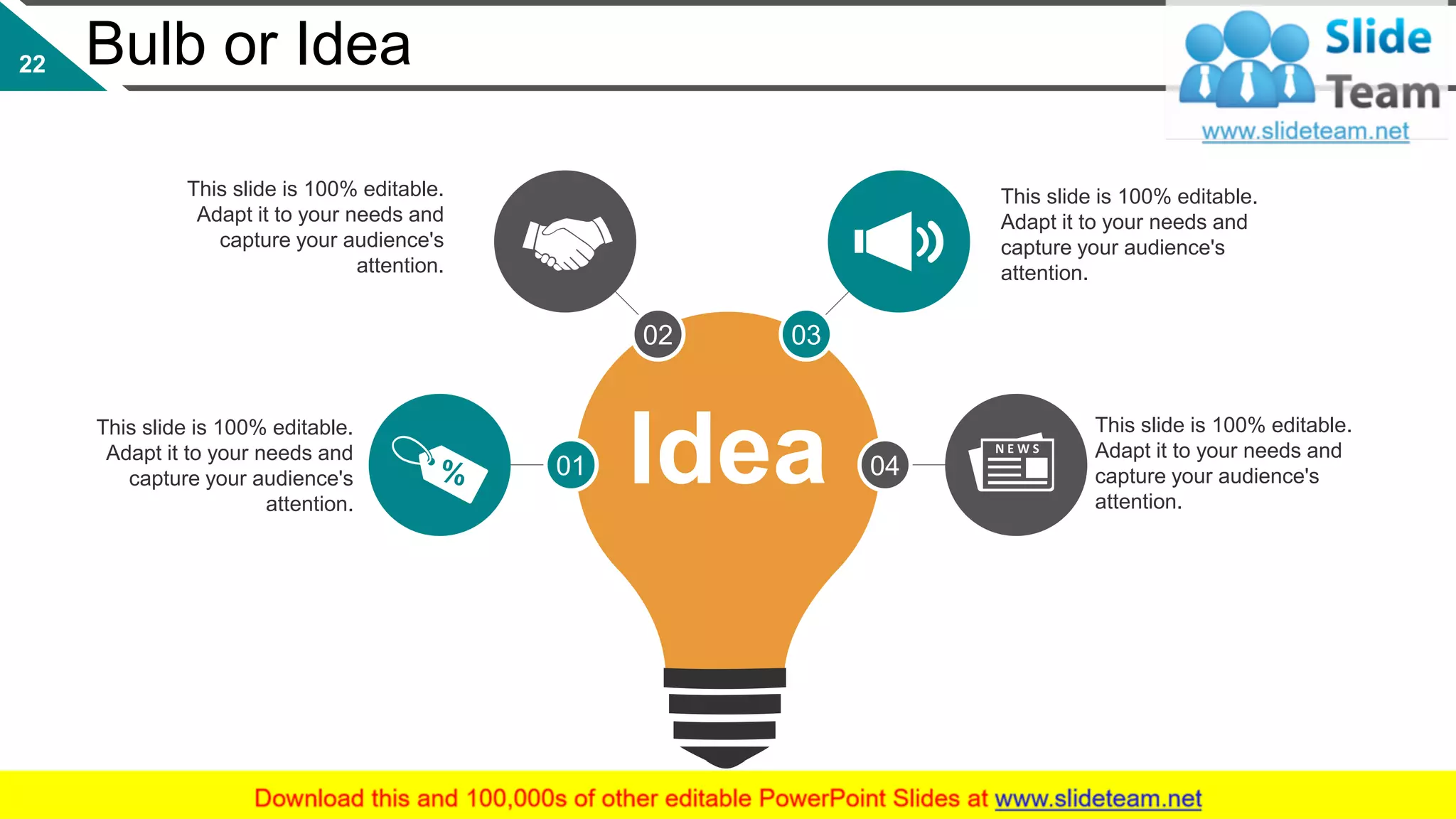 Bulb or Idea
This slide is 100% editable.
Adapt it to your needs and
capture your audience's
attention.
This slide is 100% editable.
Adapt it to your needs and
capture your audience's
attention.
This slide is 100% editable.
Adapt it to your needs and
capture your audience's
attention.
This slide is 100% editable.
Adapt it to your needs and
capture your audience's
attention.
03
0401
02
22
Idea
 
