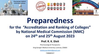 Preparedness
for the “Accreditation and Ranking of Colleges”
by National Medical Commission (NMC)
on 24th and 25th August 2023
Prof. R. K. Dixit
Pharmacology & Therapeutics
King George’s Medical University, Lucknow, 226003
dixitkumarrakesh@gmail.com
7388889327
 