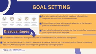 This is the traditional method which was being followed in the
companies which focuses on short-term results.
The most important step is the strategic alignment of the Company
goals with that of the individual goals.
Goals helped employees by providing the clear picture of the expectation
by the organisation for the employee.
The traditional performance management system is confined to the task performance management.
Even the shift from SMART (i.e Specific, Measurable, Achievable, Realistic and Time bound) goals to FAST (i.e. Frequently
discussed, Ambitious, Specific and Transparent) goals have a narrow perspective.
GOAL SETTING
PGDM-HR || COMPETENCY BASED
PERFORMANCE MANAGEMENT
Disadvantages
 