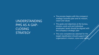 UNDERSTANDING
PMS AS A GAP-
CLOSING
STRATEGY
 The process begins with the company’s
strategic business plan and its mission,
vision and values
 The goals and objectives at the bureau,
division, work-unit and individual
employee’s levels should be aligned with
the company’s strategic plan
 The core competencies selected for the
target classification should support the
organization’s mission, vision and values.
 