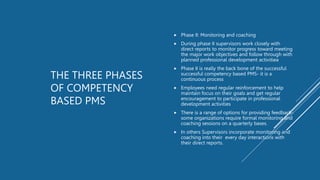 THE THREE PHASES
OF COMPETENCY
BASED PMS
 Phase II: Monitoring and coaching
 During phase II supervisors work closely with
direct reports to monitor progress toward meeting
the major work objectives and follow through with
planned professional development activitiea
 Phase II is really the back bone of the successful
successful competency based PMS- it is a
continuous process
 Employees need regular reinforcement to help
maintain focus on their goals and get regular
encouragement to participate in professional
development activities
 There is a range of options for providing feedback-
some organizations require formal monitoring and
coaching sessions on a quarterly bases.
 In others Supervisors incorporate monitoring and
coaching into their every day interactions with
their direct reports.
 