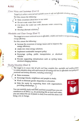 bring
a
l
o
t
of
change.
you
can
reduce
t
h
e
use
of
plastic
in
daily
lives
and
this
alone
will
contribute
to
al
l
SDGs,
e.g.,
f
o
r
protecting
life
on
land
and
water,
You
can
carefully
study
each
SDG
and
find
yourself
how
you
can
providing
scholarships.
Help
t
h
e
needy
by
connecting
them
with
organisations.
Work
to
eliminate
gender
disparities
in
education.
4
EDUCATI
O
N
QUALI
T
Y
"
Encourage
friends,
neighbours
and
people
to
study.
>
Raise
awareness.
vocational
and
tertiary
education,
including
university.)
Secondary
education
along
wi
t
h
equal
access
f
o
r
al
l
women
and
men
to
affordable
and
quality
te
The
target
is
to
ensure
that
al
l
girls
and
boys
complete
free,
equitable
and
quality
pri
m
ary
A
Quality
Education
(Goal
4)
T
R
electrical
charging
A
P
vehicles
Encourage
’
Implement
sustainable
transport
policy
>
create
new
clean
energy
solutions.
energy
efficiency.
Increase
t
h
e
awareness
of
energy
issues
and
to
improve
t
h
e
AFRORDAREIO
For
this,
ensure
t
h
e
following
:
energy
etficiency.
The
target
is
Affordable
and
Clean
Energy
(Goal
7)
Develop
alternate
solutions)
means
Cut
down
t
h
e
water
use
with
alternate
water
conserving
Do
not
waste
water;
Raise
awareness
about
how
to
use
water
6AND
SANITAION
CLEAN
WATER
For
this,
ensure
t
h
e
following
:
Clean
Water
and
Sanilation
(Goal
6)
and
affordable
drinking
Target
A.152
i,
INFORMATION
TECHNOLO
stations.
>
Provide
supporting
infrastructure
such
as
cycling
lanes,
cycling,
public
transportation
or
electrical
to
ensure
universal
access
to
affordable,
reliable
and
modern
energy
services
and
i
m
yro
Save
water
is
to
achieve
universal
and
equitable
access
to
safe
water
f
o
r
all.
 
