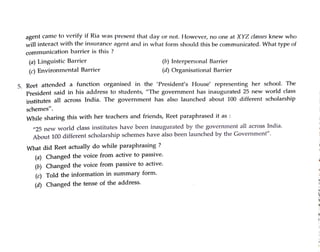 agent came to verity if Ria was present that day or not. However, no one at XYZ classes knew who
will interact with the insurance agent and in what form should this be communicated. What type of
commurnication barrier is this ?
(a) Linguistic Barrier
(c) Environmental Barrier
(b) Interpersonal Barrier
5. Reet attended a function organised in the 'President's House' representing her school. The
President said in his address to students, "The government has inaugurated 25 new world class
institutes all across India. The government has also launched about 100 different scholarship
schemes".
(d)Organisational Barrier
While sharing this with her teachers and friends, Reet paraphrased it as :
What did Reet actually do while paraphrasing ?
w25 new world class institutes have beern inaugurated by the government all across India.
About 100different scholarship schemes have also been launched by the Government".
(a) Changed the voice from active to passive.
(b) Changed the voice from passive to active.
(c) Told the information in summary form.
(d) Changed the tense of the address.
 