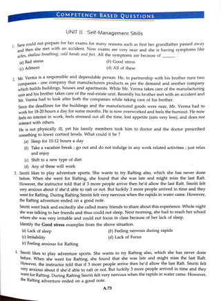 (a) Bad stress
1 Saracould not prepare for her exams for many reasons such as first her grandfather passed away
and thenshe met with an accident. Now exams are very near and she is having symptoms like
aches, shallow breeathing, cold hands andfeet. Allthe symptoms are because of
(c) Ailment
COMPETENCY BASED QUESTIONS
UNIT II:Self-Management Skills
9 Mr. Verma isa responsible and dependable person. He, in partnership with his brother runs two
companies - one company that manufacturers products as per the demand and another company
which builds buildings, houses and apartments. While Mr. Verma takes care of the manufacturing
unit and his brother takes care of the real-estate unit. Recently his brother met with an accident and
Mr. Verma had to look after both the companies while taking care of his brother.
Since the deadlines for the buildings and the manufactured goods were near, Mr. Verma had to
work for 18-20 hours a day for some months. He is now overworked and feels the burnout. He now
feels no interest in work, feels stressed out all the time, lost appetite (eats very less), and does not
interact with others.
(a) Sleep for 10-12 hours a day
He is not physically ill, yet his family members took him to doctor and the doctor prescribed
something to lower cortisol levels. What could it be ?
(c) Shift to a new type of diet
(b)Good stress
(b) Take a vacation break ;go out and do not indulge in any work related activities ; just relax
and enjoy
(d) Any of these will work
(d) Allof these
(a) Lack of sleep
3. Smriti likes to play adventure sports. She wants to try Rafting also, which she has never done
before. When she went for Rafting, she found that she was late and might miss the last Raft.
However, the instructor told that if 3 more people arrive then he'd allow the last Raft. Smriti felt
very anxious about if she'd able to raft or not. But luckily 3 more people arrived in time and they
went for Rafting. During Rafting Smriti felt very nervous when the rapids in water came. However,
the Rafting adventure ended on a good note.
(c) Irritability
Smriti went back and excitedly she called many friends to share about this experience. Whole night
she was talking to her friends and thus could not sleep. Next morning, she had to reach her school
where she was very iritable and could not focus in class because of her lack of sleep.
ldentify the Good stress examples from the above situation.
(e) Feeling anxious for Rafting
(b) Feeling nervous during rapids
(d) Lack of Focus
Oniti likes to play adventure sports. She wants to try Rafting also, which she has never done
before. When she went for Rafting, she found that she was late and might miss the last Raft.
However, the instructor told that if3more people arrive then he'd allow the last Raft. Smriti felt
very anxious about if she'd able to raft or not. But luckily 3more people arrived in time and they
went for Rafting, During Rafting Smriti felt very nervous when the rapids in water came. However,
the Rafting adventure ended on good note.
A.73
 