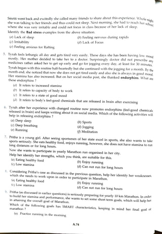 Smriti went back and excitedly she called many friends toshare about this experience.
Whole right
she was talking toher friends and thus could not sleep. Next morning, she had to reach her seh
where she was very irritable and could not focus in class because of her lack of sleep.
Identify the Bad stress exanmples from the above situation.
(a) Lack of sleep
(c) Irritability
(c) Feeling anxious for Rafting
5. Tyrah feels lethargic allday and gets tired very easily.These days she has been having low mood
mostly. Her mother decided to take her to a doctor. Surprisingly doctor did not prescribe any
medicines rather asked her to get up early and go for jogging every day, at least for 30 minutes
Tyrah began with this routine half-heartedly but she continued with the jogging for a month. By the
month end, she noticed that now she does not get tired easily and also she is always in good mood
Her staminahas also increased. But on her social media post, she thanked endorphins. What are
these endorphins ?
(a) It refers to increased stamina
() It refers to capacity of body to work
(c) It refers to a state of good mood
(d) It refers to body's feel-good chemicals that are released in brain after exercising
6. Tyrah after her experience with changed routine now promotes endorphins (feel-good chemicals
released in brain) and keepswriting about it on social media. Which of the following activities will
help in releasing endorphins ?
(2) Deep sleep
(c) Deep breathing
(e) Running
(b) Feeling nervous during rapids
(d) Lack of Focus
(a) Eating healthy food
7. Pritha is a young girl. After seeing sportsmen of her state excel in sports, she also wants to take
sports seriously. She eats healthy food, enjoys running, however, she does not have stamina to run
long distances or for long hours.
(c) Low stamina
(b) Sports
Now she wants to participate in yearly Marathon run organised in her city.
(d) Jogging
Help her identify her strengths, which you think, are suitable for this.
(a) Eating healthy food
(c) Low stamina
() Meditation
(a) Practice running in the morning
(b) Enjoy running
8. Considering Pritha's case as discussed in the previous question, help her identify her weaknesses,
which she needs to work upon in order to participate in Marathon.
(d) Can not run for long hours
(6) Enjoy running
(d) Can not run for long hours
9. Pritha (as discussed in earlier questions) is seriously preparing for yearly 10 km Marathon. In order
tobuild her stamina and performance, she wants to set some short term goals, which will help her
in attaining the overall goal of Marathon.
Which of the following goals has SMART characteristics, keeping in mind her final goal of
marathon ?
A.74
 