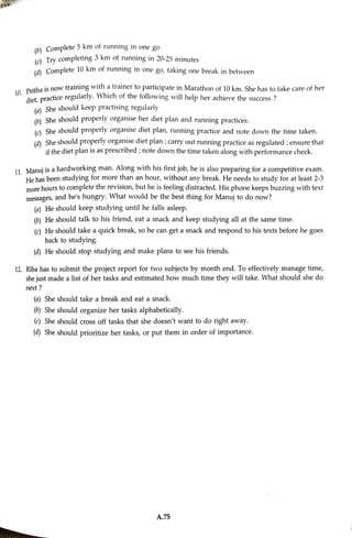 (0) Complete km of running in one go
() Trycompleting 3
km of running in20-25 minutes
(à Complete 10 km of running in one go, taking one break in between
. Pitha is now training with a trainer to participate in Marathon of 10 km, She has to take care of her
Aiet,practice regularly. Which of the following will help her achieve the success ?
(a) She should keep practising regularly
(b She should properly organise her diet plan and running practices.
(e) She should properly organise diet plan, running practice and note down the time taken.
(a) Sheshould properly organise diet plan ;carry out running practice as regulated ;ensure that
if the diet plan is as prescribed ;note down the time taken along with performancecheck.
11 Manui is ahardworking man. Along with his first job, he is also preparing for a competitive exam.
He has been studying for more than an hour, without any break. He needs to study for at least 2-3
more hours to complete the revision, but he is feeling distracted. His phone keeps buzzing with text
messages, and he's hungry. What would be the best thing for Manujto do now?
(o) He should keep studying until he falls asleep.
(b) He should talk to his friend, eat a snack and keep studying all at the samne time.
(c) He should take a quick break, so he can get asnack and respond to his texts before he goes
back to studying
(a) He should stop studying and make plans to see his friends.
12. Riba has to submit the project report for two subjects by month end. To effectively manage time,
she just made a list of her tasks and estimated how much time they will take. What should she do
next ?
(a) She should take a break and eat a snack.
(0) She should organize her tasks alphabetically.
(c) She should cross off tasks that she doesn't want to do right away.
(a) She should prioritize her tasks, or put them in order of importance.
A.75
 