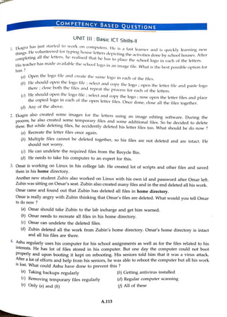 COMPETENCY BASED QUESTIONS
s.a has just started to work on computers. He is a fast learner and is quickly learning new
hines.He volunteered tor typing house letters depicting the activities done byschool houses. After
nleting all the letters, he realised that he has to place the school logo in each of the letters.
him ?
His teacher has made availablethe school logo in animage file. What is the best possible option for
UNIT III:Basic ICT Skills-l|
) Open the logo tile and create the same logo in cach of the files.
() He should open the logo tile ;select and copy the logo ;open the letter file and paste logo
there : close both the tiles and repeat the process for each of the letters.
() He shouldopen the logo file; select and copy the logo ; now open the letter files and place
the copied logo in each of the open letter files. Once done,close all the files together.
(d) Any of the above.
, Ekaoaalso created some images for the letters using an image editing software. During the
process, he also created some temporary files and some additional files, So he decided to delete
these.But while deleting files, he accidently deleted his letter files too. What should he do now ?
(a) Recreate the letter files once again.
(b) Multiple files cannot be deleted together, so his files are not deleted and are intact. He
should not worry.
(c) He can undelete the required files from the Recycle Bin.
(d) He needs to take his computer to an expert for this.
3. Omar is working on Linux in his college lab. He created lot of scripts and other files and saved
them in his home directory.
Another new student Zubin also worked on LinuX with his own id and password after Omar left.
Zubin was sitting on Omar's seat. Zubin also created many files and in the end deleted all his work.
Omar came and found out that Zubin has deleted all files in home directory.
to do now ?
Omar is really angry with Zubin thinking that Omar's files are deleted.What would youtellOmar
(a) Omar should take Zubin to the lab incharge and get him warned.
(b) Omar needs to recreate all files in his home directory.
(c) Omar can undelete the deleted files.
(a) Zubin deleted allthe work from Zubin's home directory. Omar's home directory is intact
and all his files are there.
*AShu regularly uses his computer for his school assignments as well as for the files related to his
interests. He has lot of files stored in his computer. But one day the computer could not boot
Properly and upon booting it kept on rebooting. His seniorstold him that it was a virus attack.
Arter alot of efforts and help from his seniors, he was able to reboot the computer but all his work
1s lost. What could Ashu have done to prevent this ?
(a) Taking backups regularly
(0) Removing temporary files regularly
(e) Only (a) and (b)
A.113
(b) Getting antivirus installed
(d) Regular computer scanning
() Allof these
 