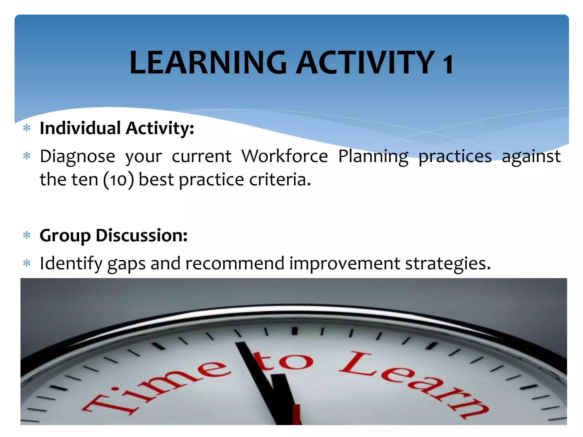  Individual Activity:
 Diagnose your current Workforce Planning practices against
the ten (10) best practice criteria.
 Group Discussion:
 Identify gaps and recommend improvement strategies.
LEARNING ACTIVITY 1
 