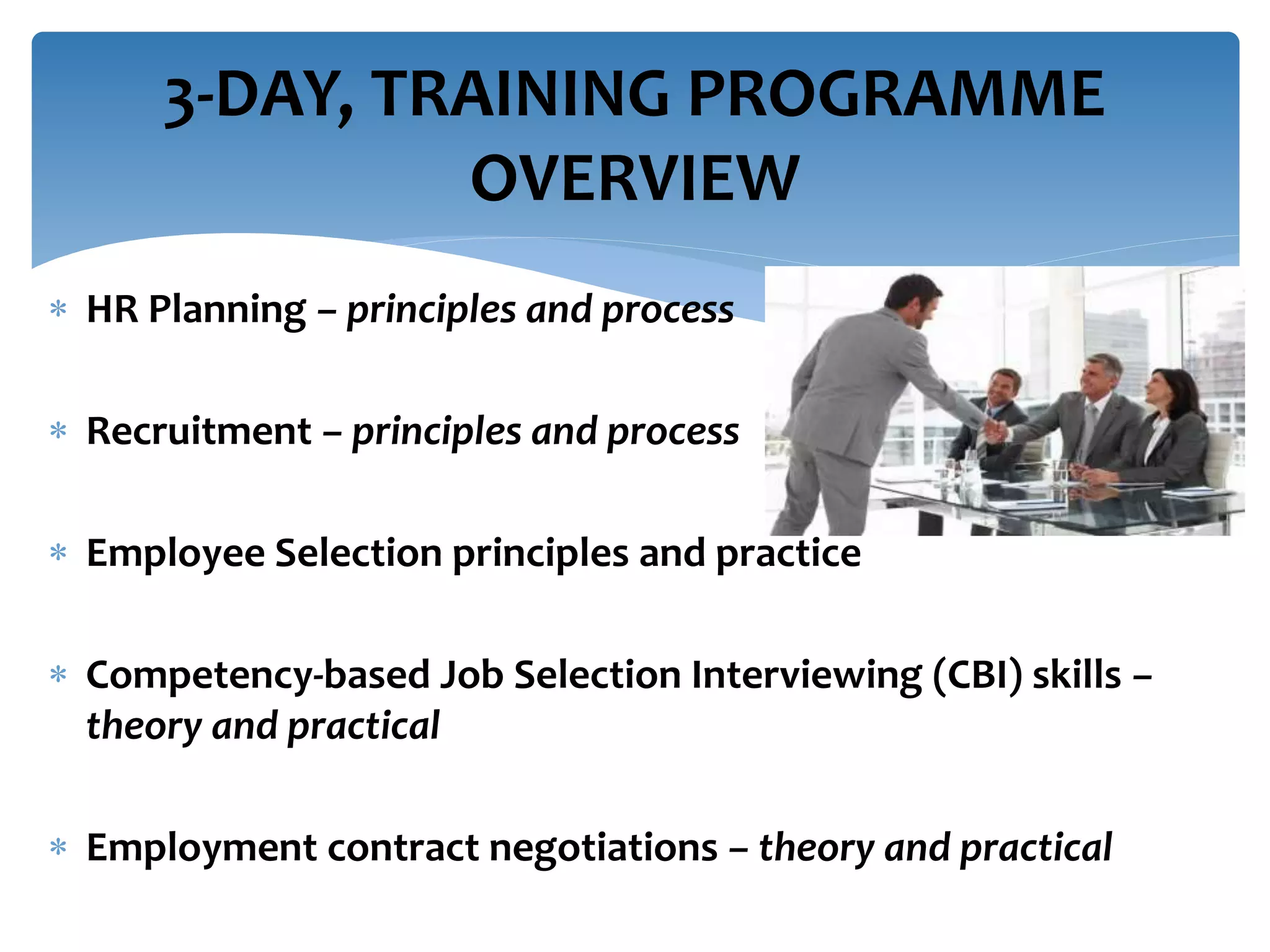  HR Planning – principles and process
 Recruitment – principles and process
 Employee Selection principles and practice
 Competency-based Job Selection Interviewing (CBI) skills –
theory and practical
 Employment contract negotiations – theory and practical
3-DAY, TRAINING PROGRAMME
OVERVIEW
 