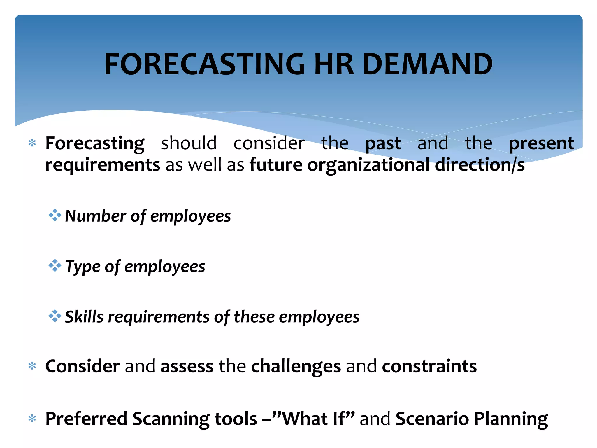  Forecasting should consider the past and the present
requirements as well as future organizational direction/s
Number of employees
Type of employees
Skills requirements of these employees
 Consider and assess the challenges and constraints
 Preferred Scanning tools –”What If” and Scenario Planning
FORECASTING HR DEMAND
 