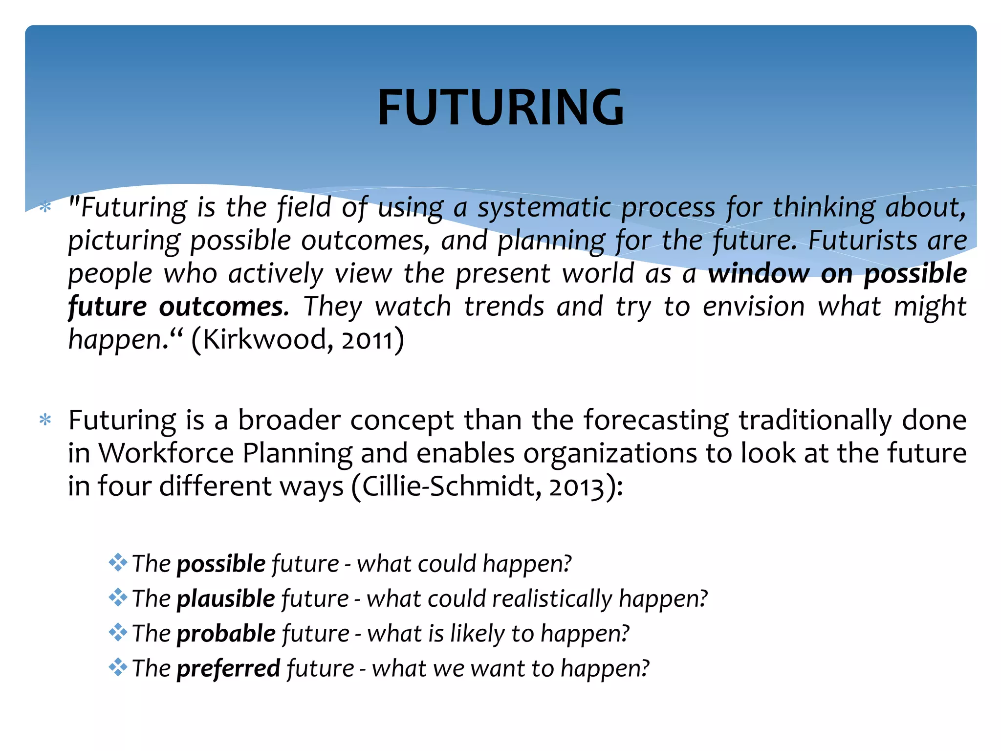  "Futuring is the field of using a systematic process for thinking about,
picturing possible outcomes, and planning for the future. Futurists are
people who actively view the present world as a window on possible
future outcomes. They watch trends and try to envision what might
happen.“ (Kirkwood, 2011)
 Futuring is a broader concept than the forecasting traditionally done
in Workforce Planning and enables organizations to look at the future
in four different ways (Cillie-Schmidt, 2013):
The possible future - what could happen?
The plausible future - what could realistically happen?
The probable future - what is likely to happen?
The preferred future - what we want to happen?
FUTURING
 
