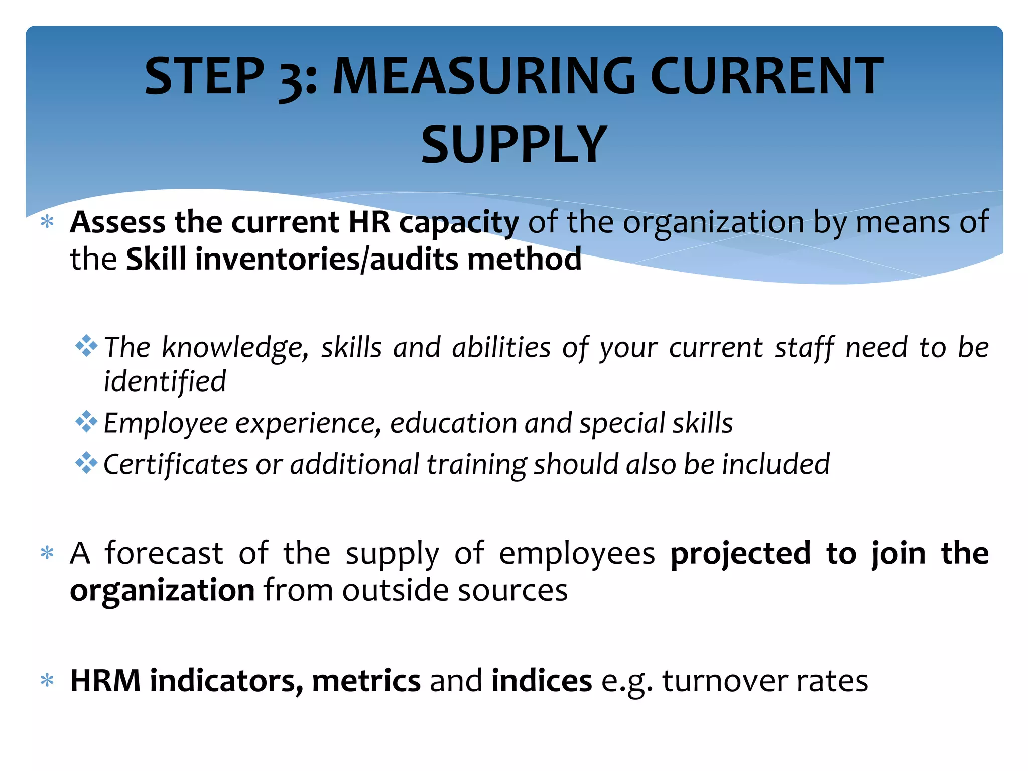  Assess the current HR capacity of the organization by means of
the Skill inventories/audits method
The knowledge, skills and abilities of your current staff need to be
identified
Employee experience, education and special skills
Certificates or additional training should also be included
 A forecast of the supply of employees projected to join the
organization from outside sources
 HRM indicators, metrics and indices e.g. turnover rates
STEP 3: MEASURING CURRENT
SUPPLY
 