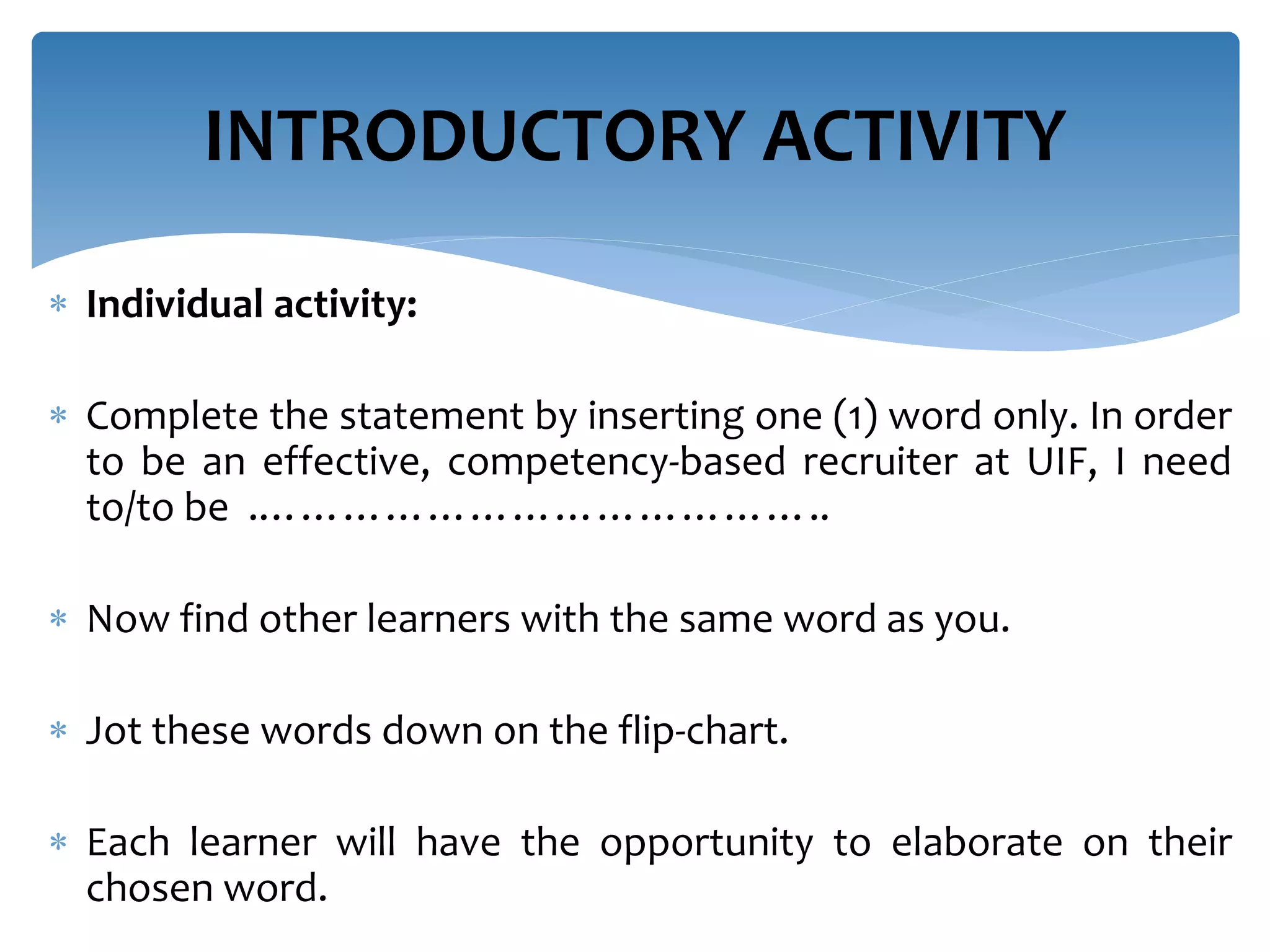  Individual activity:
 Complete the statement by inserting one (1) word only. In order
to be an effective, competency-based recruiter at UIF, I need
to/to be .…………………………………..
 Now find other learners with the same word as you.
 Jot these words down on the flip-chart.
 Each learner will have the opportunity to elaborate on their
chosen word.
INTRODUCTORY ACTIVITY
 