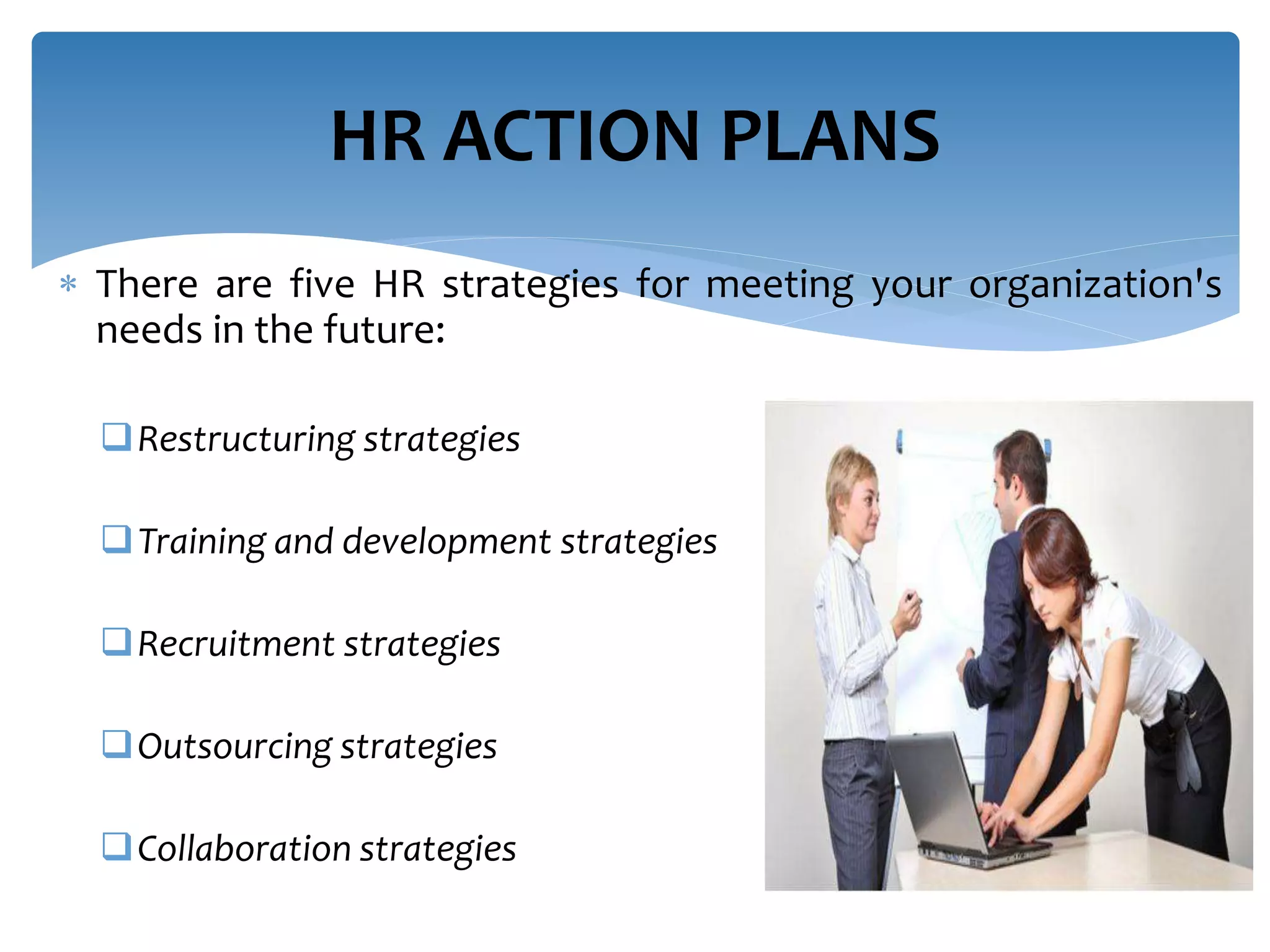  There are five HR strategies for meeting your organization's
needs in the future:
Restructuring strategies
Training and development strategies
Recruitment strategies
Outsourcing strategies
Collaboration strategies
HR ACTION PLANS
 