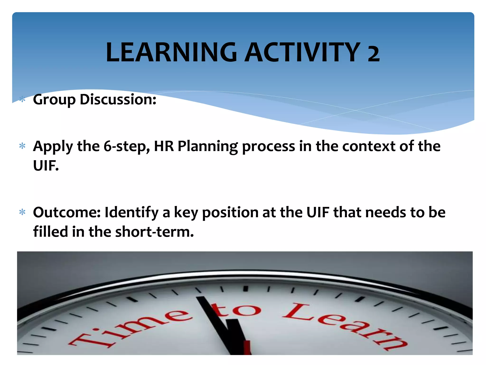  Group Discussion:
 Apply the 6-step, HR Planning process in the context of the
UIF.
 Outcome: Identify a key position at the UIF that needs to be
filled in the short-term.
LEARNING ACTIVITY 2
 