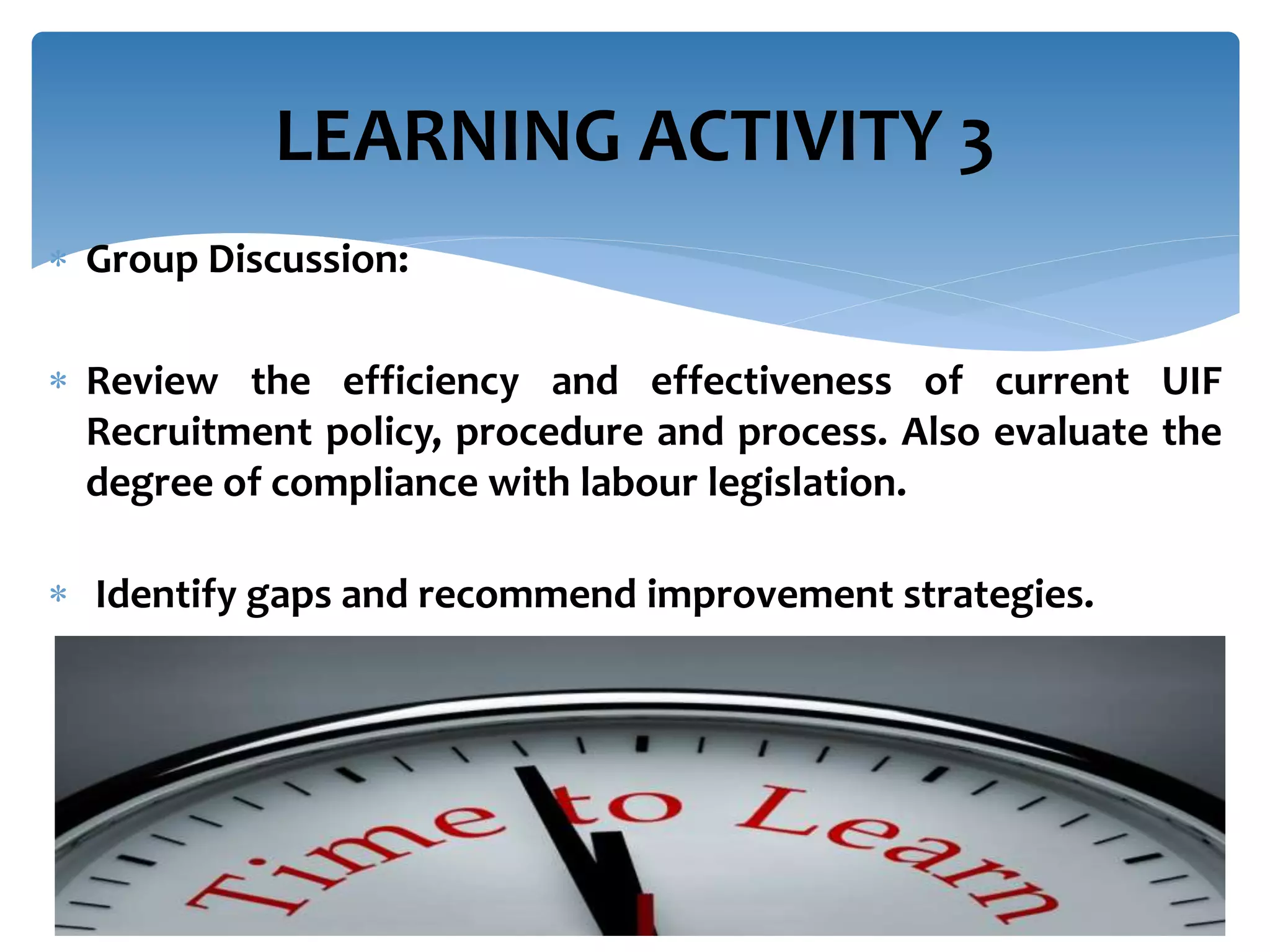  Group Discussion:
 Review the efficiency and effectiveness of current UIF
Recruitment policy, procedure and process. Also evaluate the
degree of compliance with labour legislation.
 Identify gaps and recommend improvement strategies.
LEARNING ACTIVITY 3
 