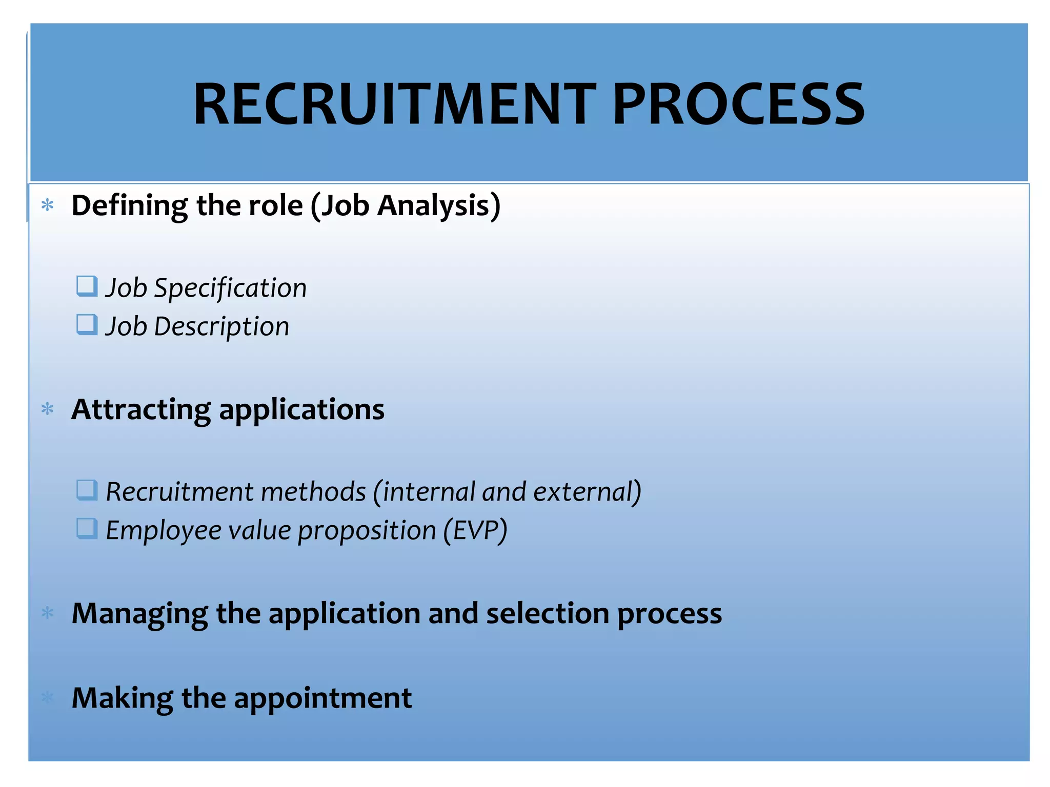 RECRUITMENT PROCESS
 Defining the role (Job Analysis)
 Job Specification
 Job Description
 Attracting applications
 Recruitment methods (internal and external)
 Employee value proposition (EVP)
 Managing the application and selection process
 Making the appointment
 