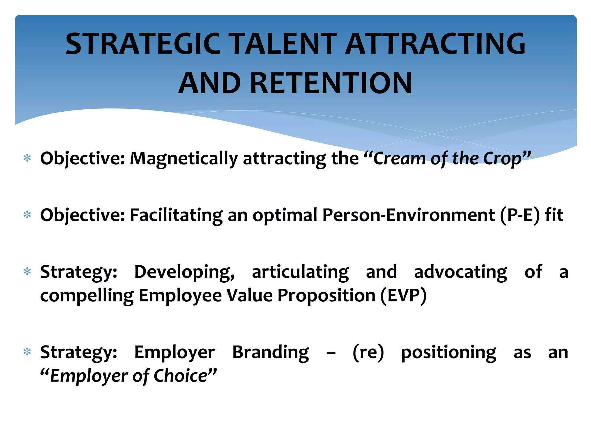  Objective: Magnetically attracting the “Cream of the Crop”
 Objective: Facilitating an optimal Person-Environment (P-E) fit
 Strategy: Developing, articulating and advocating of a
compelling Employee Value Proposition (EVP)
 Strategy: Employer Branding – (re) positioning as an
“Employer of Choice”
STRATEGIC TALENT ATTRACTING
AND RETENTION
 